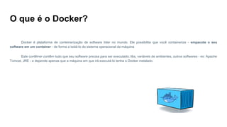 O que é o Docker?
Docker é plataforma de conteinerização de software líder no mundo. Ele possibilita que você containerize - empacote o seu
software em um container - de forma a isolá-lo do sistema operacional da máquina
Este contêiner contêm tudo que seu software precisa para ser executado: libs, variáveis de ambientes, outros softwares - ex: Apache
Tomcat, JRE - e depende apenas que a máquina em que irá executá-lo tenha o Docker instalado.
 