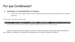 Por que Contêineres?
● Agilidade e imutabilidade no Deploy
○ A partir de uma imagem Docker seu software pode ser executado rapidamente em qualquer
ambiente.
Como rodar o Jenkins localmente?
docker run --name myjenkins -d -p 8080:8080 -p 50000:50000 -v /var/jenkins_home jenkins
O comando acima executa uma instância do Jenkins - software de integração e entrega contínua - em poucos segundos.
Quanto tempo levaria para executar o Jenkins se fosse necessário ir até o site, fazer download do
war, instalar e configurar um servidor de aplicação e por fim fazer o deploy do Jenkins?
 