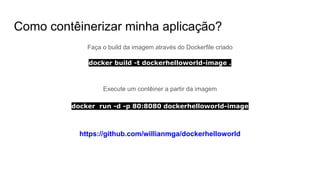 Como contêinerizar minha aplicação?
Faça o build da imagem através do Dockerfile criado
docker build -t dockerhelloworld-image .
Execute um contêiner a partir da imagem
docker run -d -p 80:8080 dockerhelloworld-image
https://github.com/willianmga/dockerhelloworld
 