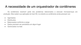 A necessidade de um orquestrador de contêineres
Os contêineres resolvem parte dos problemas relacionados a executar microsserviços em
produção. Eles isolam sua aplicação do host OS, no entanto os contêineres ainda precisam ser:
● Agendados
● Distribuidos
● Balanceados conforme a carga
● Dados precisam ser persistidos em algum lugar
● Gerenciados na rede
 