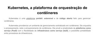 Kubernetes, a plataforma de orquestração de
contêineres
Kubernetes é uma plataforma portátil, extensível e de código aberto feito para gerenciar
contêineres.
Kubernetes providencia um ambiente de gerenciamento centralizado em contêineres. Ele orquestra
o processamento, rede e armazenamento de contêineres. Ele provê a simplicidade de plataforma como
serviço (PaaS) com a flexibilidade de infraestrutura como serviço (IaaS), e possibilita portabilidade
entre provedores de infraestrutura.
 