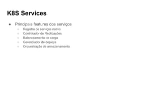 K8S Services
● Principais features dos serviços
○ Registro de serviços nativo
○ Controlador de Replicações
○ Balanceamento de carga
○ Gerenciador de deploys
○ Orquestração de armazenamento
 