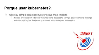 Porque usar kubernetes?
● Use seu tempo para desenvolver o que mais importa
○ Não se preocupe em adicionar features como descoberta serviço, balanceamento de carga
em suas aplicações. Foque no que é mais importante para seu negócio
 