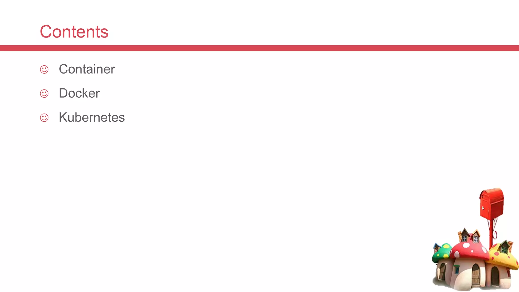 Contents
 Container
 Docker
 Kubernetes
 