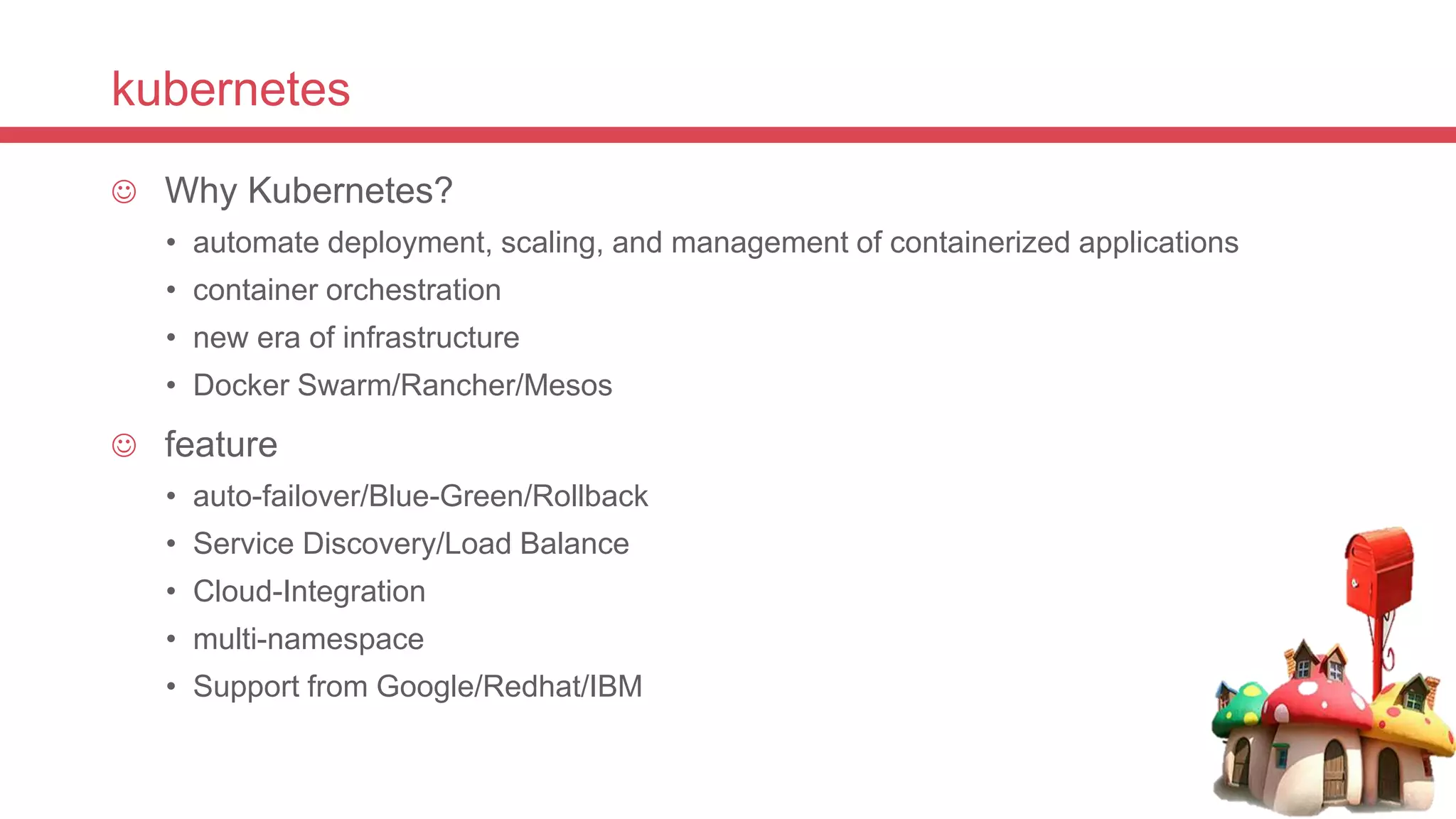 kubernetes
 Why Kubernetes?
• automate deployment, scaling, and management of containerized applications
• container orchestration
• new era of infrastructure
• Docker Swarm/Rancher/Mesos
 feature
• auto-failover/Blue-Green/Rollback
• Service Discovery/Load Balance
• Cloud-Integration
• multi-namespace
• Support from Google/Redhat/IBM
 