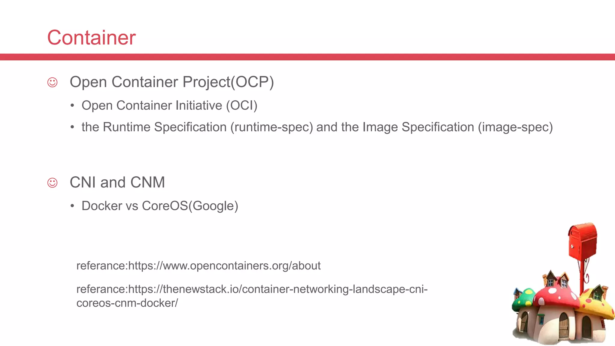 Container
 Open Container Project(OCP)
• Open Container Initiative (OCI)
• the Runtime Specification (runtime-spec) and the Image Specification (image-spec)
 CNI and CNM
• Docker vs CoreOS(Google)
referance:https://www.opencontainers.org/about
referance:https://thenewstack.io/container-networking-landscape-cni-
coreos-cnm-docker/
 