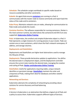 Scheduler: The scheduler assigns workloads to specific nodes based on
resource availability and other constraints.
Kubelet: An agent that ensures containers are running in a Pod. It
communicates with the master node to receive commands and report back the
status of the node and its containers.
Kube-Proxy: Maintains network rules on nodes, allowing for communication to
Pods inside and outside the cluster.
Container Runtime: The software responsible for running containers. Docker is
the most common runtime, but alternatives like containerd and CRI-O are also
supported. Kubernetes Online Training
Pods: In Kubernetes, the smallest and simplest Kubernetes object is a Pod. A
Pod represents a single instance of a running process in your cluster. Pods can
contain one or more containers, which share the Pod's network namespace, IP
address, and storage volumes.
Deployments and StatefulSets:
Deployments and StatefulSets are higher-level abstractions used to manage
the lifecycle of Pods.
Deployments: These provide declarative updates to applications. You define
the desired state in a Deployment object, and the Deployment controller
ensures the current state matches the desired state, managing the creation
and scaling of Pods. Docker and Kubernetes Online Training
StatefulSets: Useful for applications requiring stable, unique network
identifiers or persistent storage. StatefulSets maintain the order and
uniqueness of Pods, making them ideal for databases and other stateful
applications.
Networking and Services:
Kubernetes abstracts the complexity of networking by providing robust
solutions for service discovery and load balancing.
Services:
A Service in Kubernetes is an abstraction that defines a logical set of Pods and
a policy to access them. Kubernetes supports different types of Services:
 