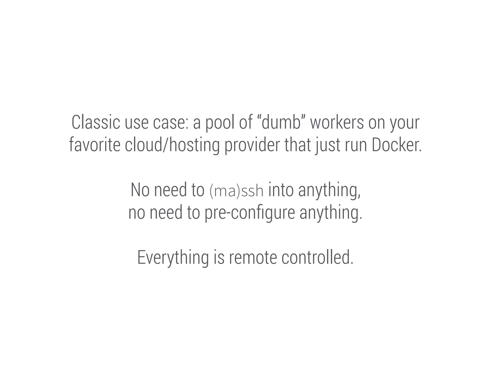 Classic use case: a pool of “dumb” workers on your
favorite cloud/hosting provider that just run Docker.
!

No need to (ma)ssh into anything,
no need to pre-conﬁgure anything.
!

Everything is remote controlled.

 