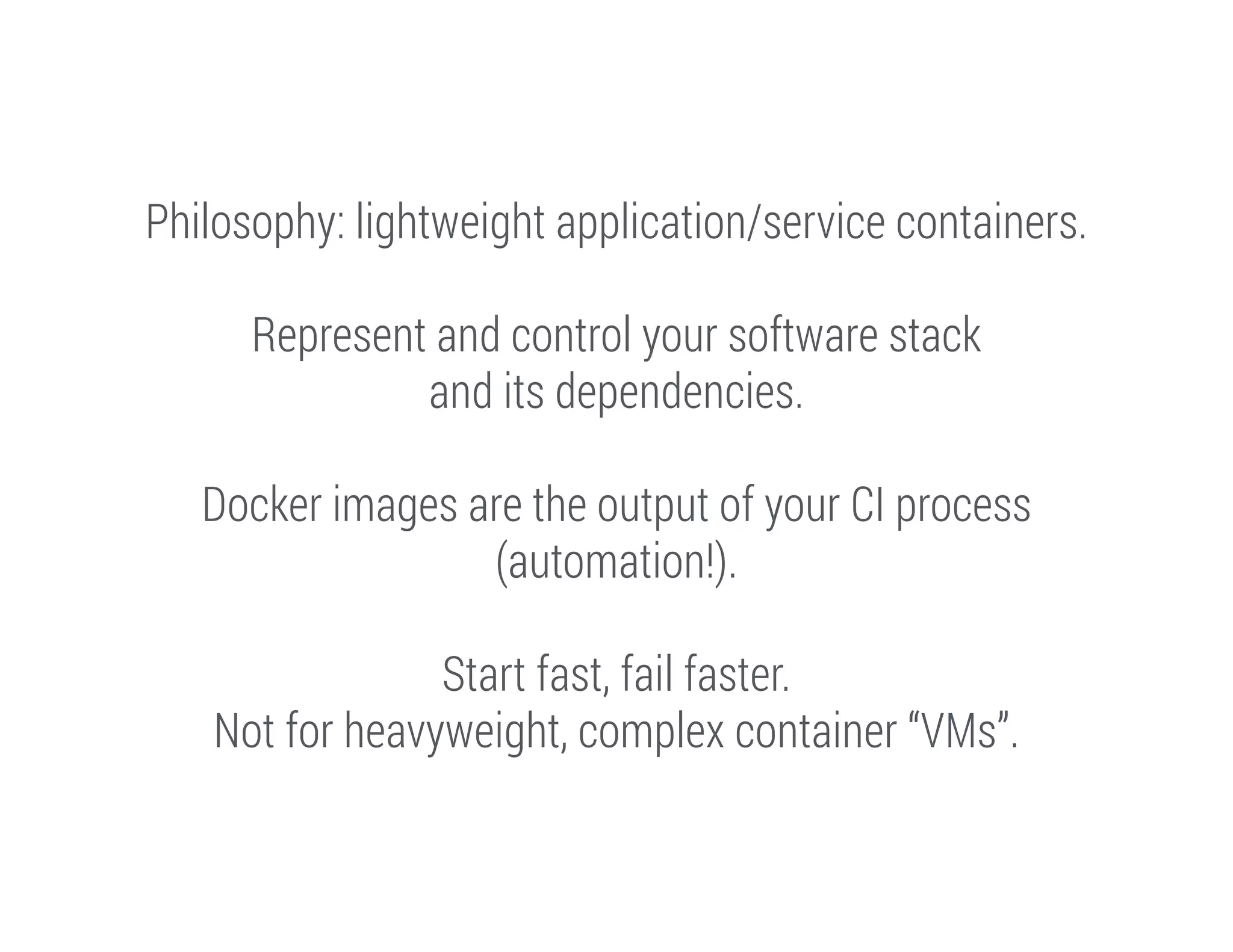 Philosophy: lightweight application/service containers.
!

Represent and control your software stack
and its dependencies.
!

Docker images are the output of your CI process
(automation!).
!

Start fast, fail faster.
Not for heavyweight, complex container “VMs”.

 