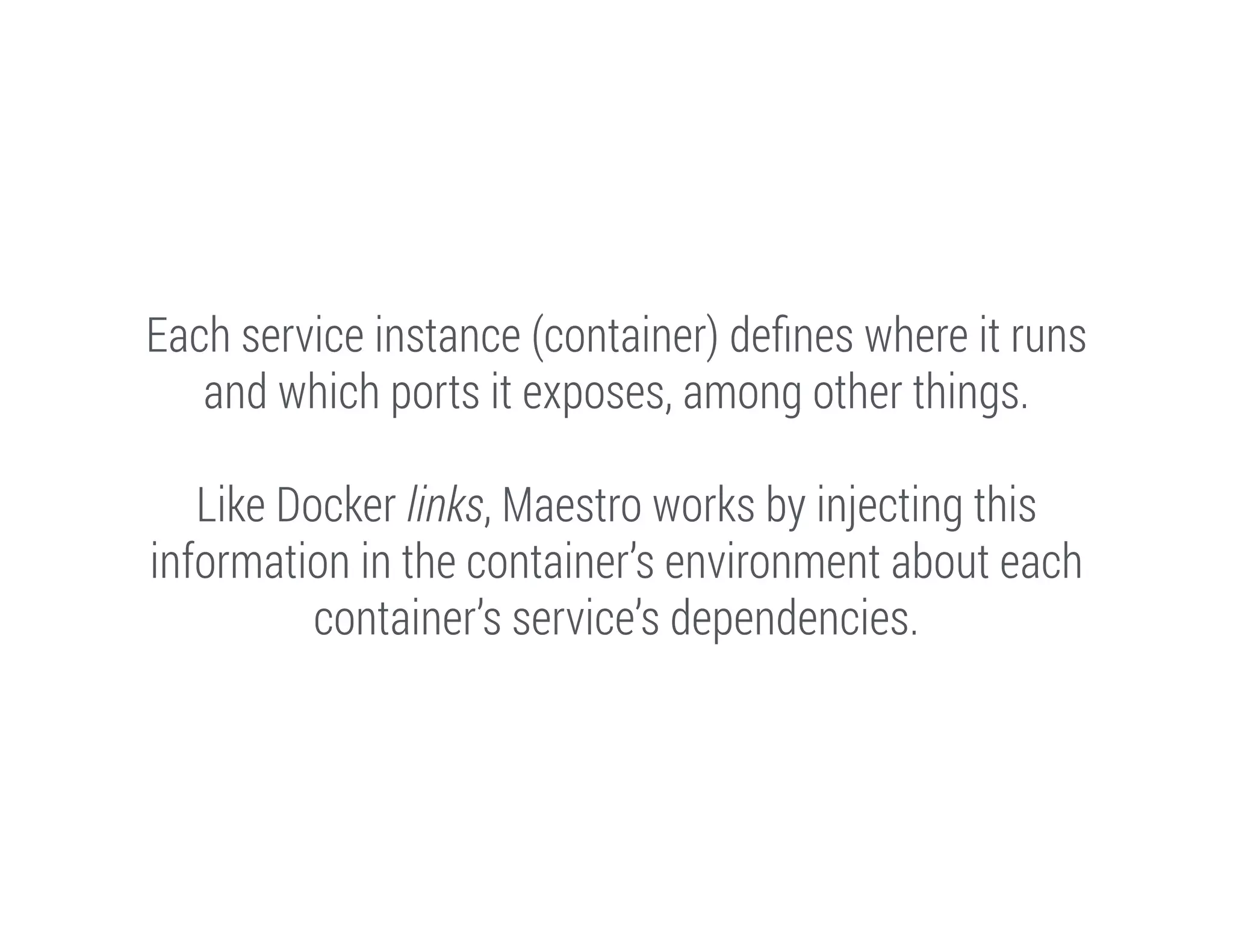 Each service instance (container) deﬁnes where it runs
and which ports it exposes, among other things.
!

Like Docker links, Maestro works by injecting this
information in the container’s environment about each
container’s service’s dependencies.

 