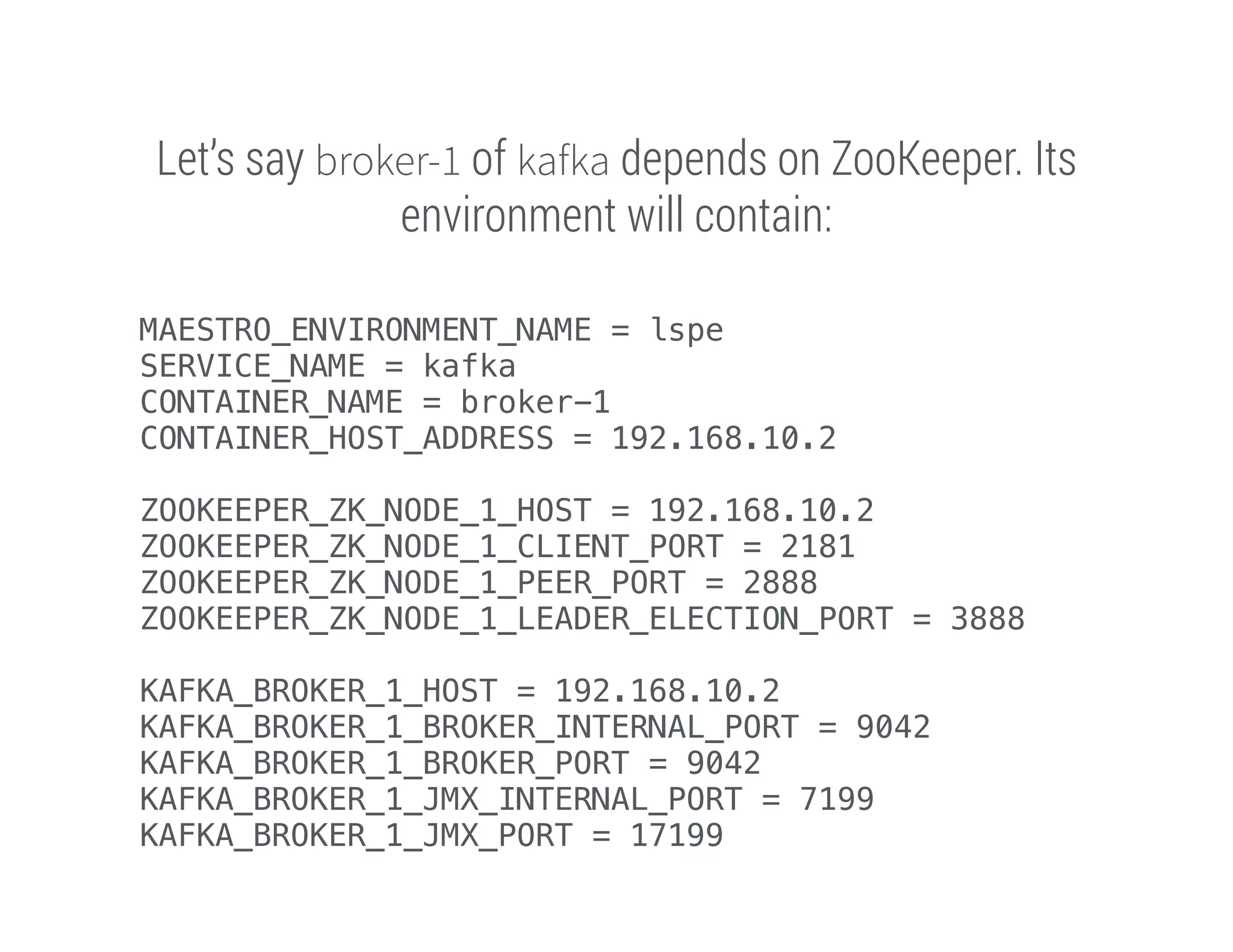Let’s say broker-1 of kafka depends on ZooKeeper. Its
environment will contain:
MAESTRO_ENVIRONMENT_NAME = lspe
SERVICE_NAME = kafka
CONTAINER_NAME = broker-1
CONTAINER_HOST_ADDRESS = 192.168.10.2
!
ZOOKEEPER_ZK_NODE_1_HOST = 192.168.10.2
ZOOKEEPER_ZK_NODE_1_CLIENT_PORT = 2181
ZOOKEEPER_ZK_NODE_1_PEER_PORT = 2888
ZOOKEEPER_ZK_NODE_1_LEADER_ELECTION_PORT = 3888
!
KAFKA_BROKER_1_HOST = 192.168.10.2
KAFKA_BROKER_1_BROKER_INTERNAL_PORT = 9042
KAFKA_BROKER_1_BROKER_PORT = 9042
KAFKA_BROKER_1_JMX_INTERNAL_PORT = 7199
KAFKA_BROKER_1_JMX_PORT = 17199

 