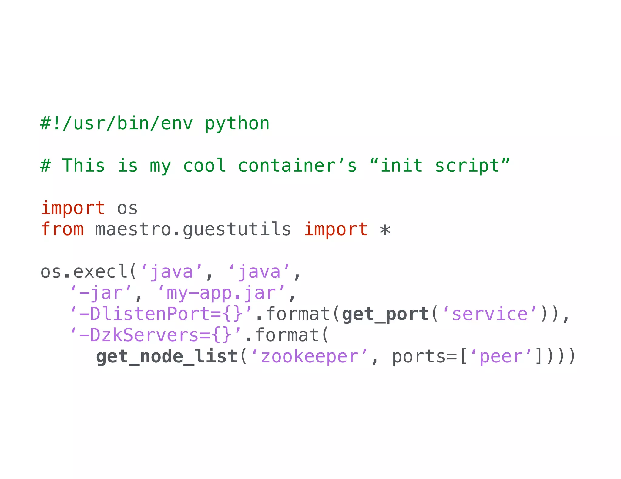 #!/usr/bin/env python
!

# This is my cool container’s “init script”
!

import os
from maestro.guestutils import *
!

os.execl(‘java’, ‘java’,
‘-jar’, ‘my-app.jar’,
‘-DlistenPort={}’.format(get_port(‘service’)),
‘-DzkServers={}’.format(
get_node_list(‘zookeeper’, ports=[‘peer’])))

 