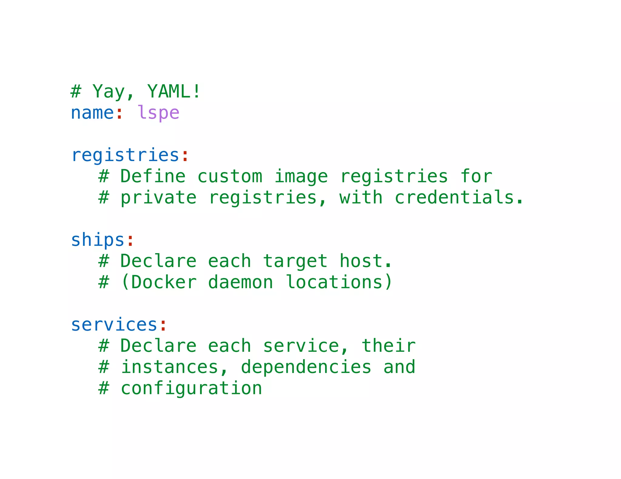 # Yay, YAML!
name: lspe
!

registries:
# Define custom image registries for
# private registries, with credentials.
!

ships:
# Declare each target host.
# (Docker daemon locations)
!

services:
# Declare each service, their
# instances, dependencies and
# configuration

 