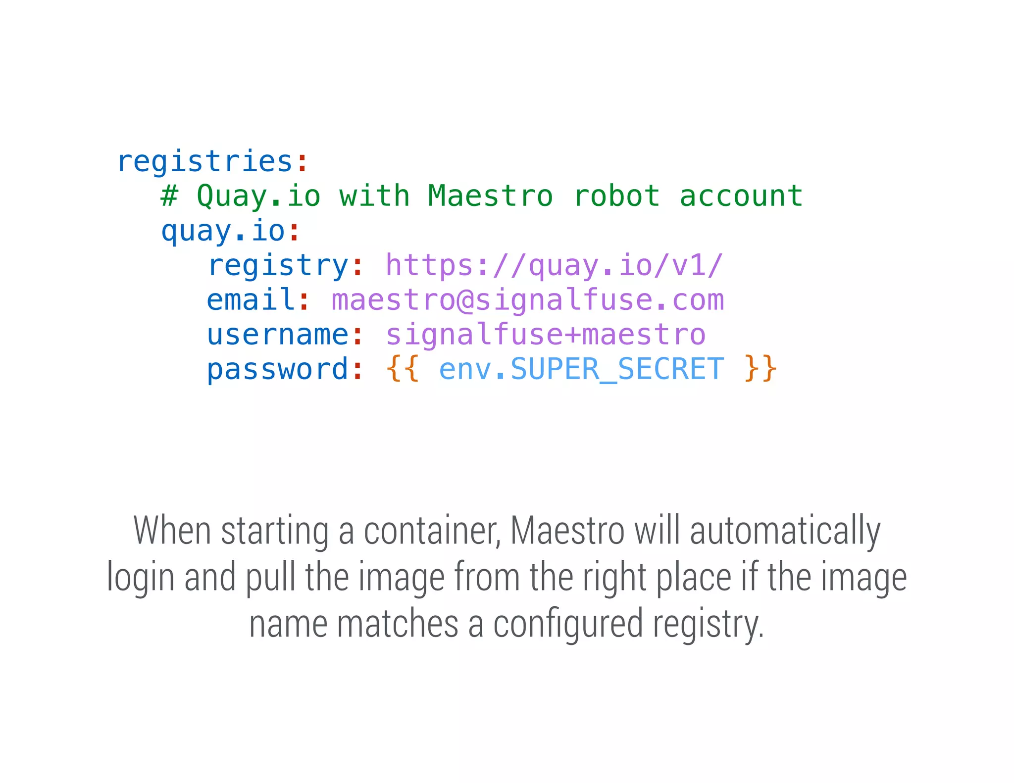 registries:
# Quay.io with Maestro robot account
quay.io:
registry: https://quay.io/v1/
email: maestro@signalfuse.com
username: signalfuse+maestro
password: {{ env.SUPER_SECRET }}

When starting a container, Maestro will automatically
login and pull the image from the right place if the image
name matches a conﬁgured registry.

 