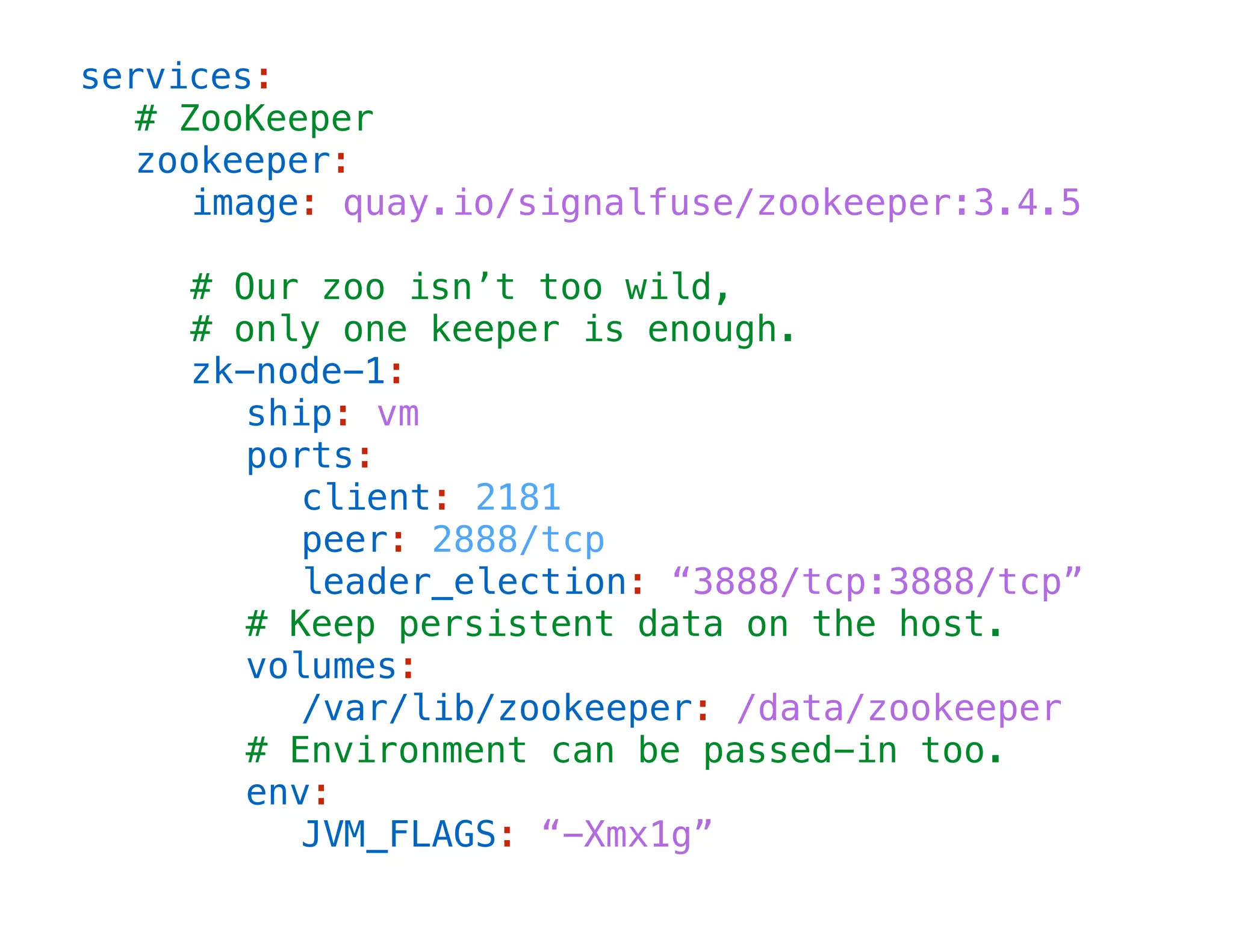 services:
# ZooKeeper
zookeeper:
image: quay.io/signalfuse/zookeeper:3.4.5
!

# Our zoo isn’t too wild,
# only one keeper is enough.
zk-node-1:
ship: vm
ports:
client: 2181
peer: 2888/tcp
leader_election: “3888/tcp:3888/tcp”
# Keep persistent data on the host.
volumes:
/var/lib/zookeeper: /data/zookeeper
# Environment can be passed-in too.
env:
JVM_FLAGS: “-Xmx1g”

 