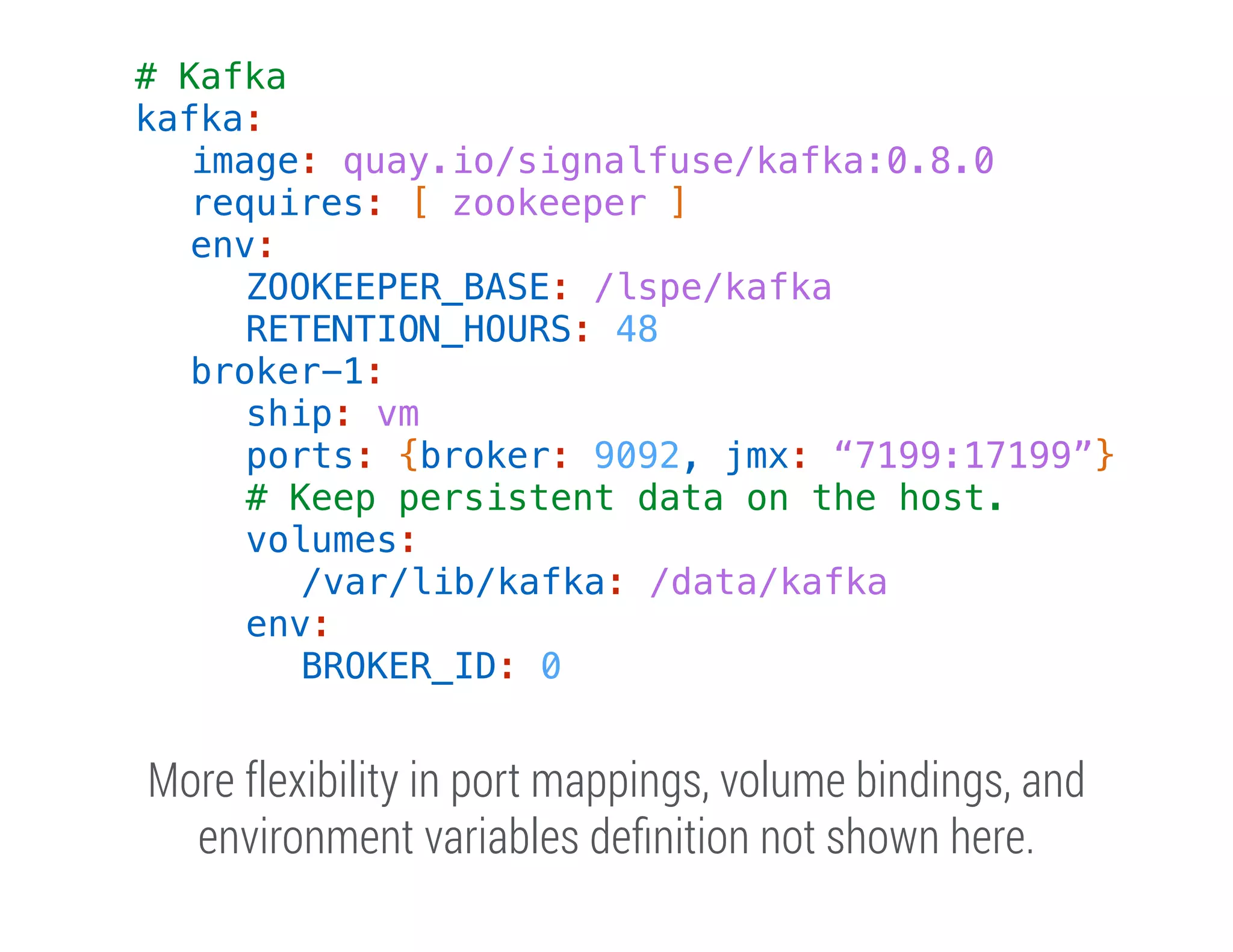 # Kafka
kafka:
image: quay.io/signalfuse/kafka:0.8.0
requires: [ zookeeper ]
env:
ZOOKEEPER_BASE: /lspe/kafka
RETENTION_HOURS: 48
broker-1:
ship: vm
ports: {broker: 9092, jmx: “7199:17199”}
# Keep persistent data on the host.
volumes:
/var/lib/kafka: /data/kafka
env:
BROKER_ID: 0

More flexibility in port mappings, volume bindings, and
environment variables deﬁnition not shown here.

 