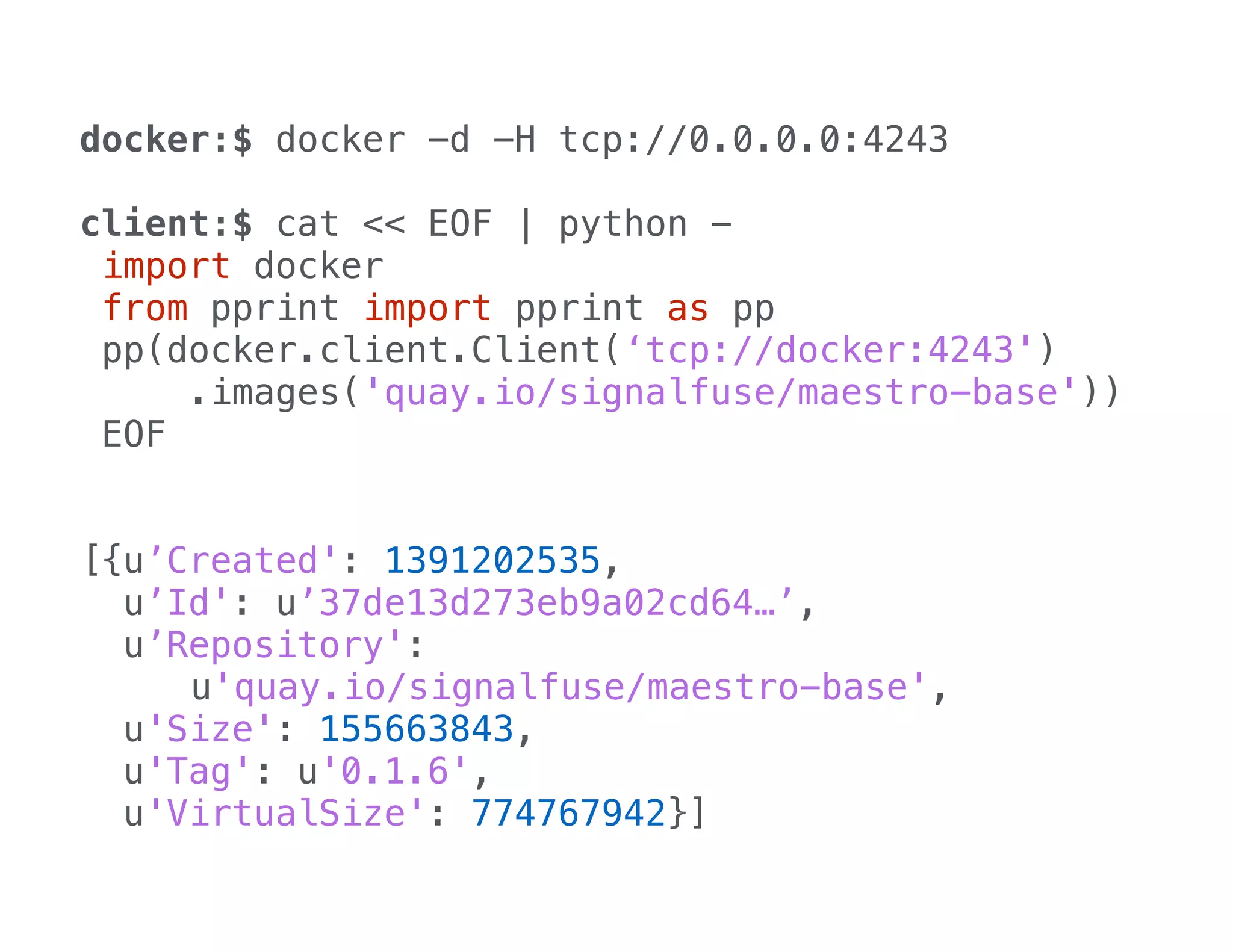 docker:$ docker -d -H tcp://0.0.0.0:4243
!

client:$ cat << EOF | python import docker
from pprint import pprint as pp
pp(docker.client.Client(‘tcp://docker:4243')
.images('quay.io/signalfuse/maestro-base'))
EOF
!
!

[{u’Created': 1391202535,
u’Id': u’37de13d273eb9a02cd64…’,
u’Repository':
u'quay.io/signalfuse/maestro-base',
u'Size': 155663843,
u'Tag': u'0.1.6',
u'VirtualSize': 774767942}]

 