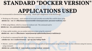 STANDARD "DOCKER VERSION"
APPLICATIONS USED
Working on a PE scanner, , static analysis of microsoft portable executable files could be done; using
While using JSdetox, which is a Javascript malware tool . The command used is
Using a spider monkey, you can analyze malicious scripts using the command
VirusTotal is a command line API client , that uses a command:
Malcom , used in analysis network communications using graphical representations using network traffic & cross-reference using IoC sources,
using command :
It is recommended to download the images using " docker pull <imagename> to the local storage .
$docker run  --rm -it -v /files:/home/nonroot/workdir remnux/pescanner pescanner<malicious. exe>
$docker run --rm -p 3000:3000 remnux/jsdetox
$docker run --rm -ir -v /files:/source   nacyot/javascript-spidermonkey:latest js <malicious.js>
$ docker run--rm -it malice/virustotal  --api <api_key> lookup <hash>
$docker run -p 8080: 8080 -d --name malcom tomchop/ malcom -automatic
 