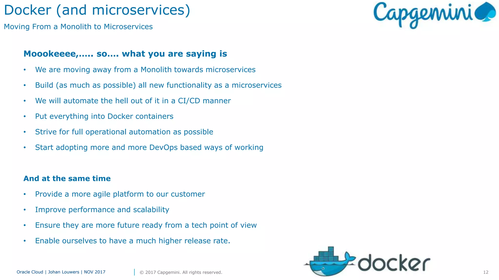 12Oracle Cloud | Johan Louwers | NOV 2017 © 2017 Capgemini. All rights reserved.
Moookeeee,….. so…. what you are saying is
• We are moving away from a Monolith towards microservices
• Build (as much as possible) all new functionality as a microservices
• We will automate the hell out of it in a CI/CD manner
• Put everything into Docker containers
• Strive for full operational automation as possible
• Start adopting more and more DevOps based ways of working
And at the same time
• Provide a more agile platform to our customer
• Improve performance and scalability
• Ensure they are more future ready from a tech point of view
• Enable ourselves to have a much higher release rate.
Docker (and microservices)
Moving From a Monolith to Microservices
 