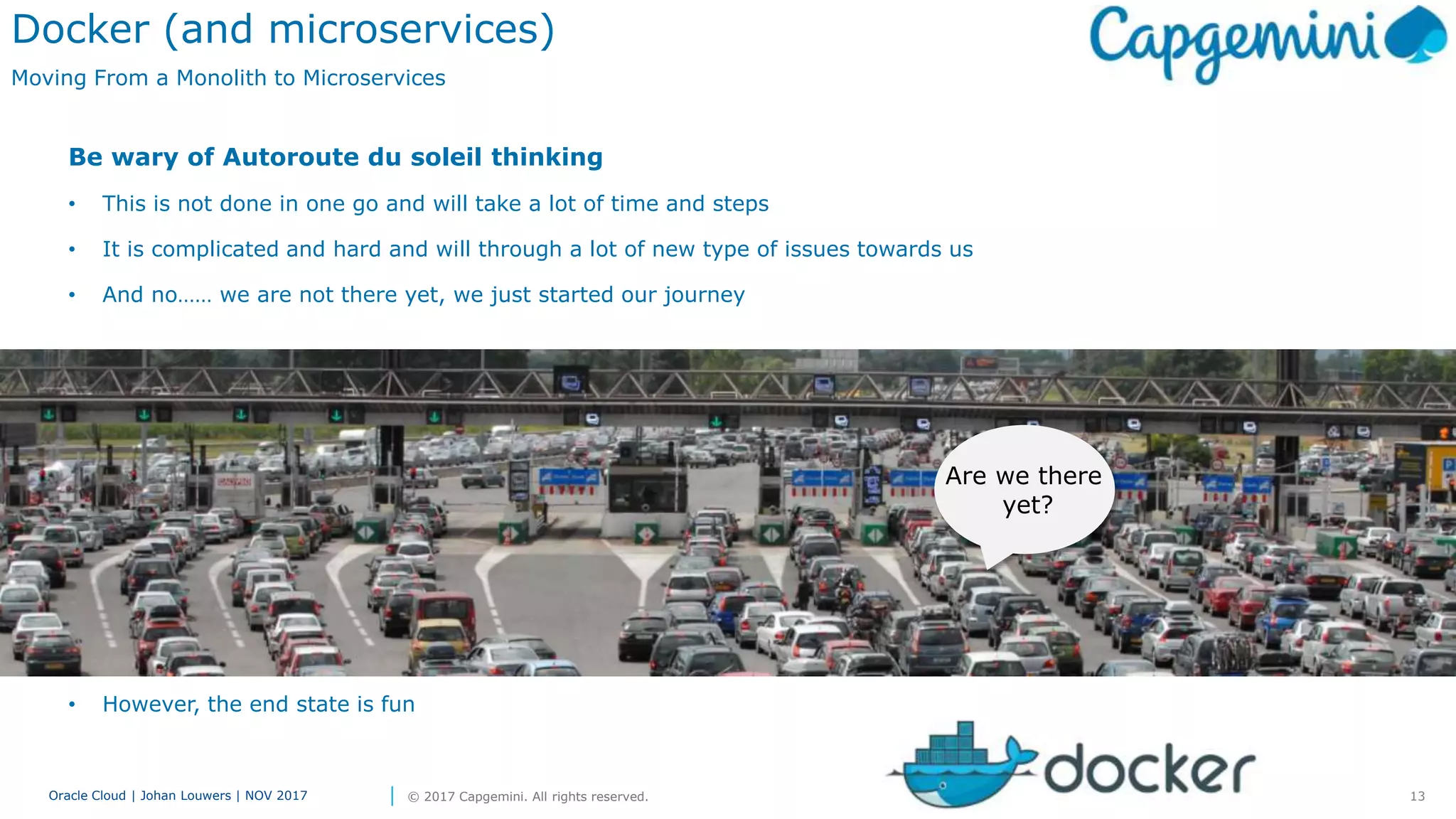 13Oracle Cloud | Johan Louwers | NOV 2017 © 2017 Capgemini. All rights reserved.
Docker (and microservices)
Moving From a Monolith to Microservices
Be wary of Autoroute du soleil thinking
• This is not done in one go and will take a lot of time and steps
• It is complicated and hard and will through a lot of new type of issues towards us
• And no…… we are not there yet, we just started our journey
• However, the end state is fun
Are we there
yet?
 