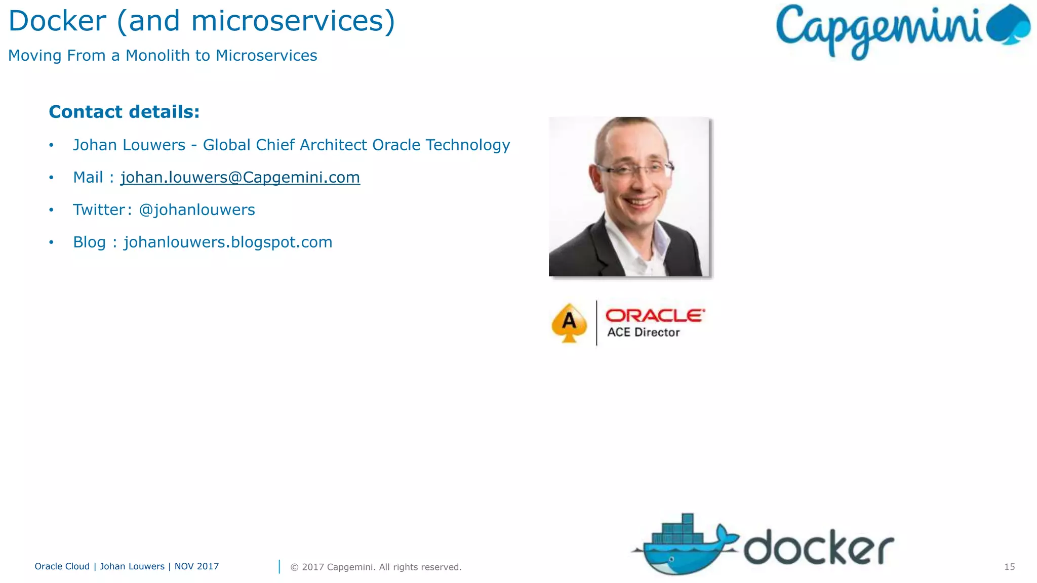 15Oracle Cloud | Johan Louwers | NOV 2017 © 2017 Capgemini. All rights reserved.
Docker (and microservices)
Moving From a Monolith to Microservices
Contact details:
• Johan Louwers - Global Chief Architect Oracle Technology
• Mail : johan.louwers@Capgemini.com
• Twitter: @johanlouwers
• Blog : johanlouwers.blogspot.com
 