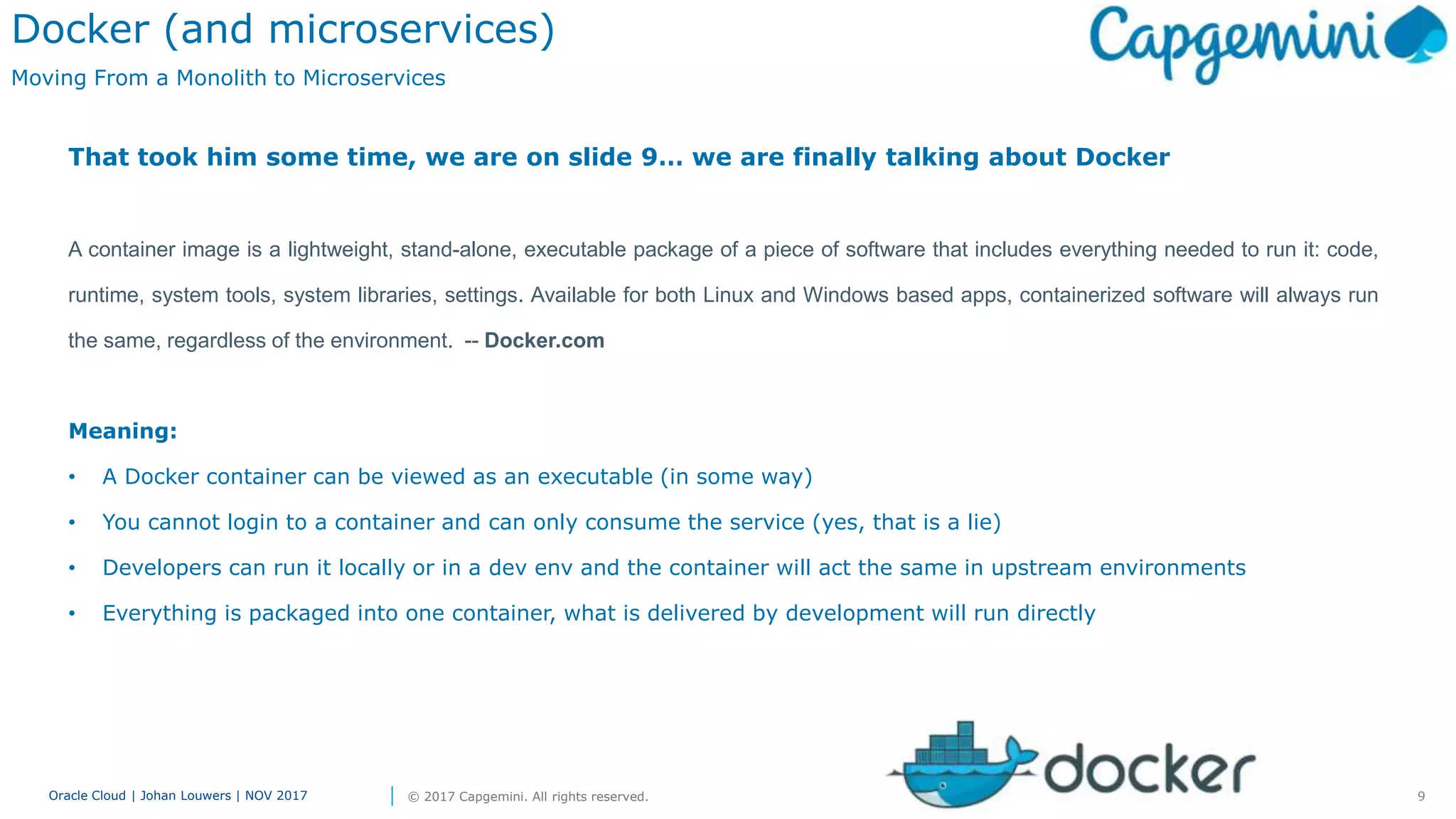 9Oracle Cloud | Johan Louwers | NOV 2017 © 2017 Capgemini. All rights reserved.
Docker (and microservices)
Moving From a Monolith to Microservices
That took him some time, we are on slide 9… we are finally talking about Docker
A container image is a lightweight, stand-alone, executable package of a piece of software that includes everything needed to run it: code,
runtime, system tools, system libraries, settings. Available for both Linux and Windows based apps, containerized software will always run
the same, regardless of the environment. -- Docker.com
Meaning:
• A Docker container can be viewed as an executable (in some way)
• You cannot login to a container and can only consume the service (yes, that is a lie)
• Developers can run it locally or in a dev env and the container will act the same in upstream environments
• Everything is packaged into one container, what is delivered by development will run directly
 