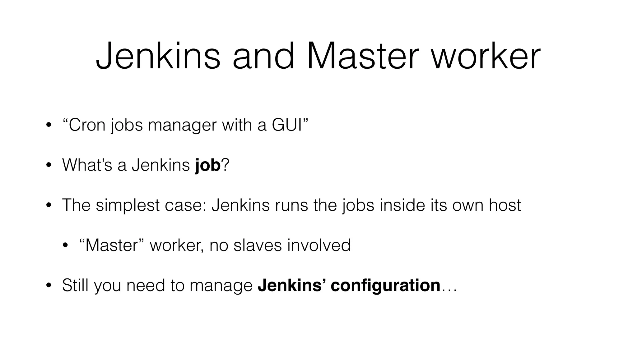 Jenkins and Master worker
• “Cron jobs manager with a GUI”
• What’s a Jenkins job?
• The simplest case: Jenkins runs the jobs inside its own host
• “Master” worker, no slaves involved
• Still you need to manage Jenkins’ conﬁguration…
 