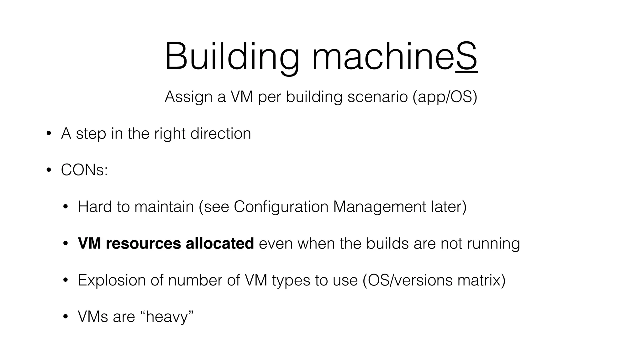 Building machineS
Assign a VM per building scenario (app/OS)
• A step in the right direction
• CONs:
• Hard to maintain (see Conﬁguration Management later)
• VM resources allocated even when the builds are not running
• Explosion of number of VM types to use (OS/versions matrix)
• VMs are “heavy”
 