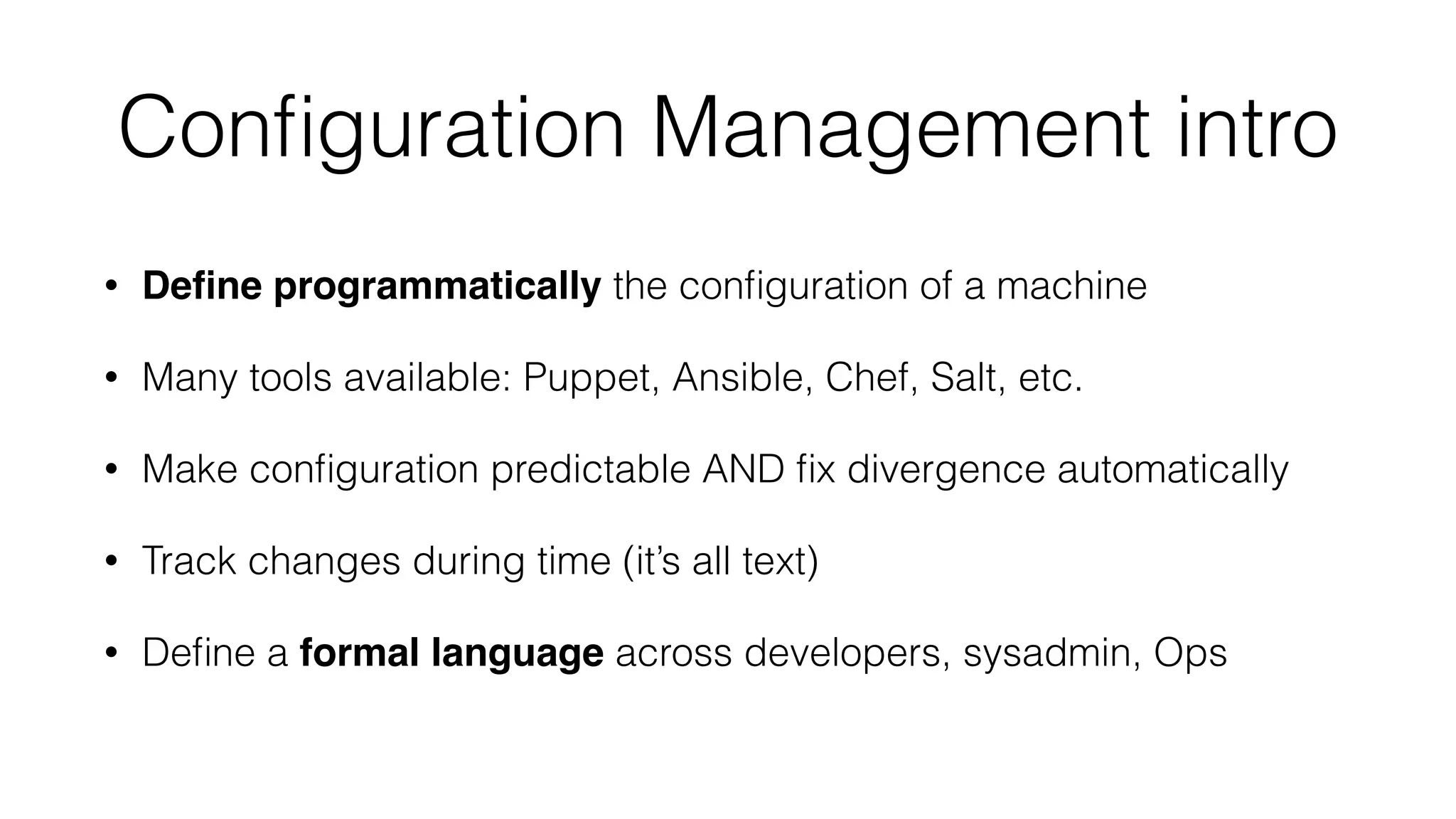 Conﬁguration Management intro
• Deﬁne programmatically the conﬁguration of a machine
• Many tools available: Puppet, Ansible, Chef, Salt, etc.
• Make conﬁguration predictable AND ﬁx divergence automatically
• Track changes during time (it’s all text)
• Deﬁne a formal language across developers, sysadmin, Ops
 