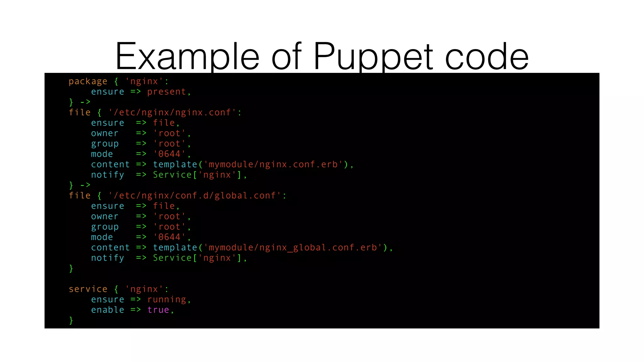 Example of Puppet codepackage { 'nginx':
ensure => present,
} ->
file { '/etc/nginx/nginx.conf':
ensure => file,
owner => 'root',
group => 'root',
mode => '0644',
content => template('mymodule/nginx.conf.erb'),
notify => Service['nginx'],
} ->
file { '/etc/nginx/conf.d/global.conf':
ensure => file,
owner => 'root',
group => 'root',
mode => '0644',
content => template('mymodule/nginx_global.conf.erb'),
notify => Service['nginx'],
}
service { 'nginx':
ensure => running,
enable => true,
}
 