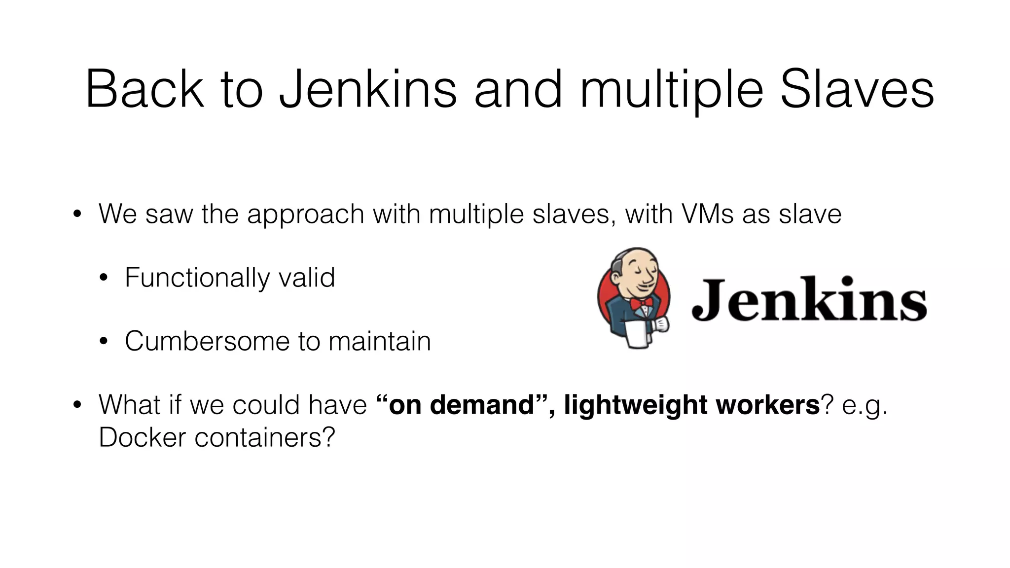 Back to Jenkins and multiple Slaves
• We saw the approach with multiple slaves, with VMs as slave
• Functionally valid
• Cumbersome to maintain
• What if we could have “on demand”, lightweight workers? e.g.
Docker containers?
 