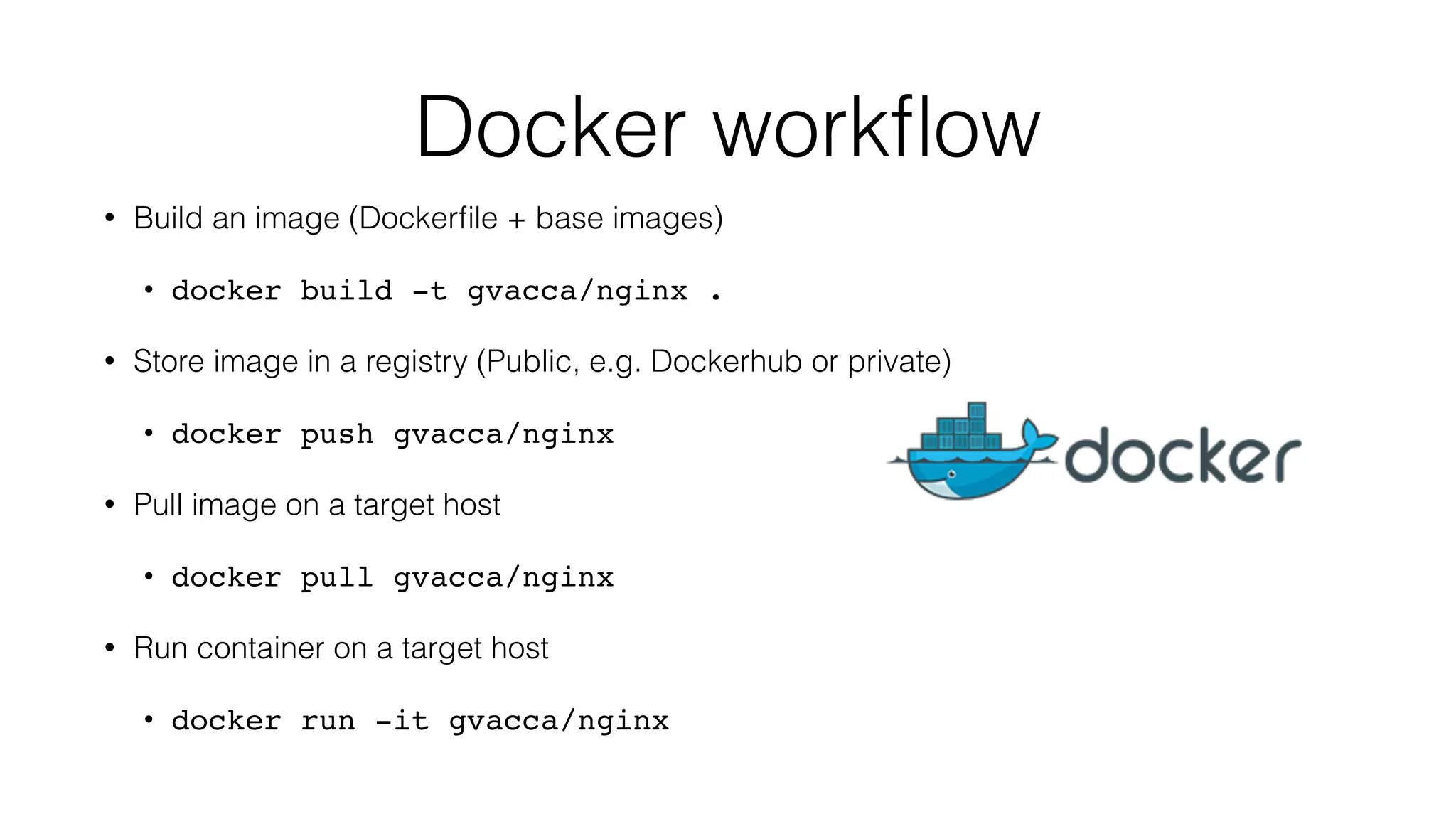 Docker workﬂow
• Build an image (Dockerﬁle + base images)
• docker build -t gvacca/nginx .
• Store image in a registry (Public, e.g. Dockerhub or private)
• docker push gvacca/nginx
• Pull image on a target host
• docker pull gvacca/nginx
• Run container on a target host
• docker run -it gvacca/nginx
 