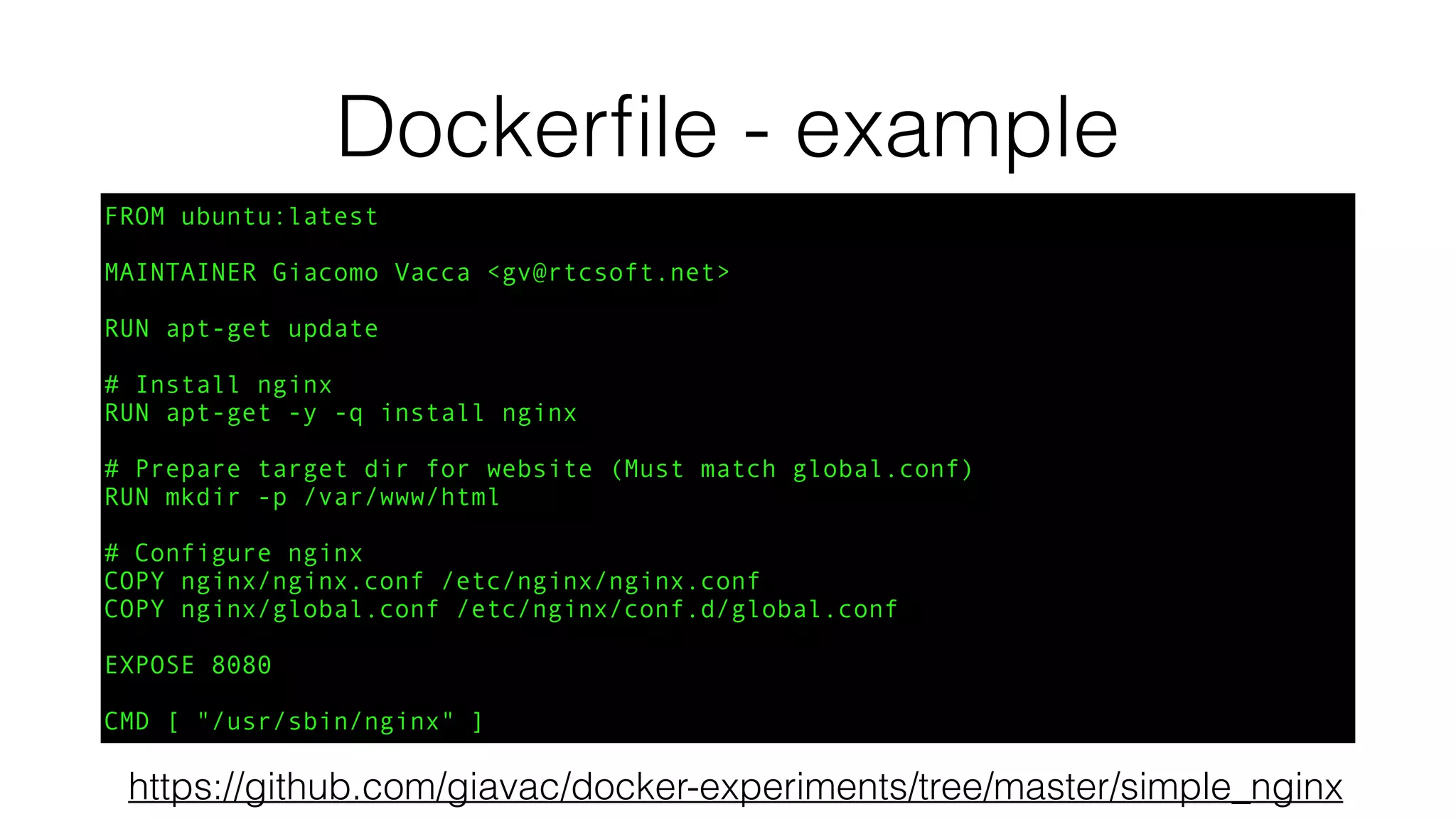Dockerﬁle - example
FROM ubuntu:latest
MAINTAINER Giacomo Vacca <gv@rtcsoft.net>
RUN apt-get update
# Install nginx
RUN apt-get -y -q install nginx
# Prepare target dir for website (Must match global.conf)
RUN mkdir -p /var/www/html
# Configure nginx
COPY nginx/nginx.conf /etc/nginx/nginx.conf
COPY nginx/global.conf /etc/nginx/conf.d/global.conf
EXPOSE 8080
CMD [ "/usr/sbin/nginx" ]
https://github.com/giavac/docker-experiments/tree/master/simple_nginx
 