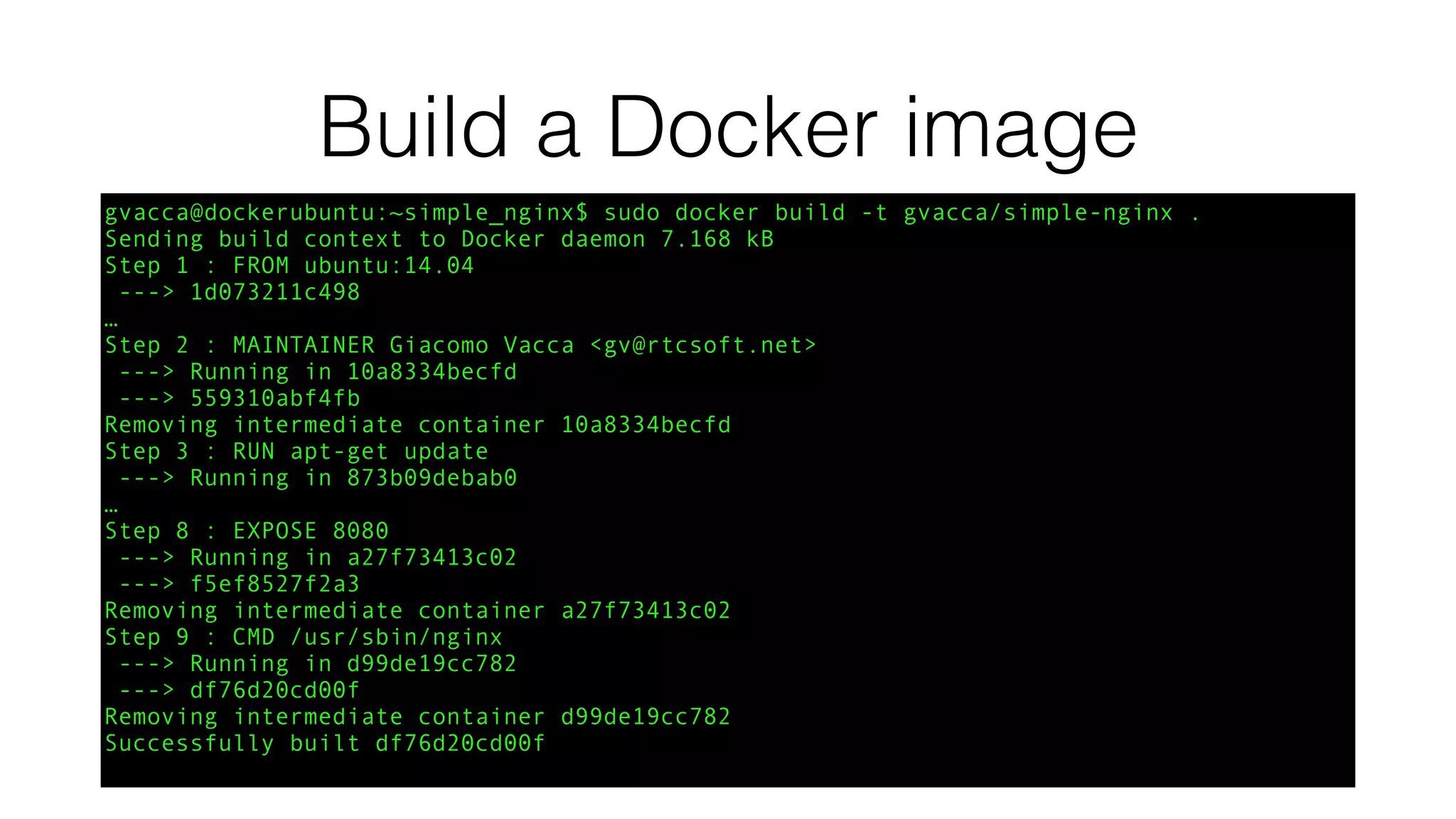Build a Docker image
gvacca@dockerubuntu:~simple_nginx$ sudo docker build -t gvacca/simple-nginx .
Sending build context to Docker daemon 7.168 kB
Step 1 : FROM ubuntu:14.04
---> 1d073211c498
…
Step 2 : MAINTAINER Giacomo Vacca <gv@rtcsoft.net>
---> Running in 10a8334becfd
---> 559310abf4fb
Removing intermediate container 10a8334becfd
Step 3 : RUN apt-get update
---> Running in 873b09debab0
…
Step 8 : EXPOSE 8080
---> Running in a27f73413c02
---> f5ef8527f2a3
Removing intermediate container a27f73413c02
Step 9 : CMD /usr/sbin/nginx
---> Running in d99de19cc782
---> df76d20cd00f
Removing intermediate container d99de19cc782
Successfully built df76d20cd00f
 
