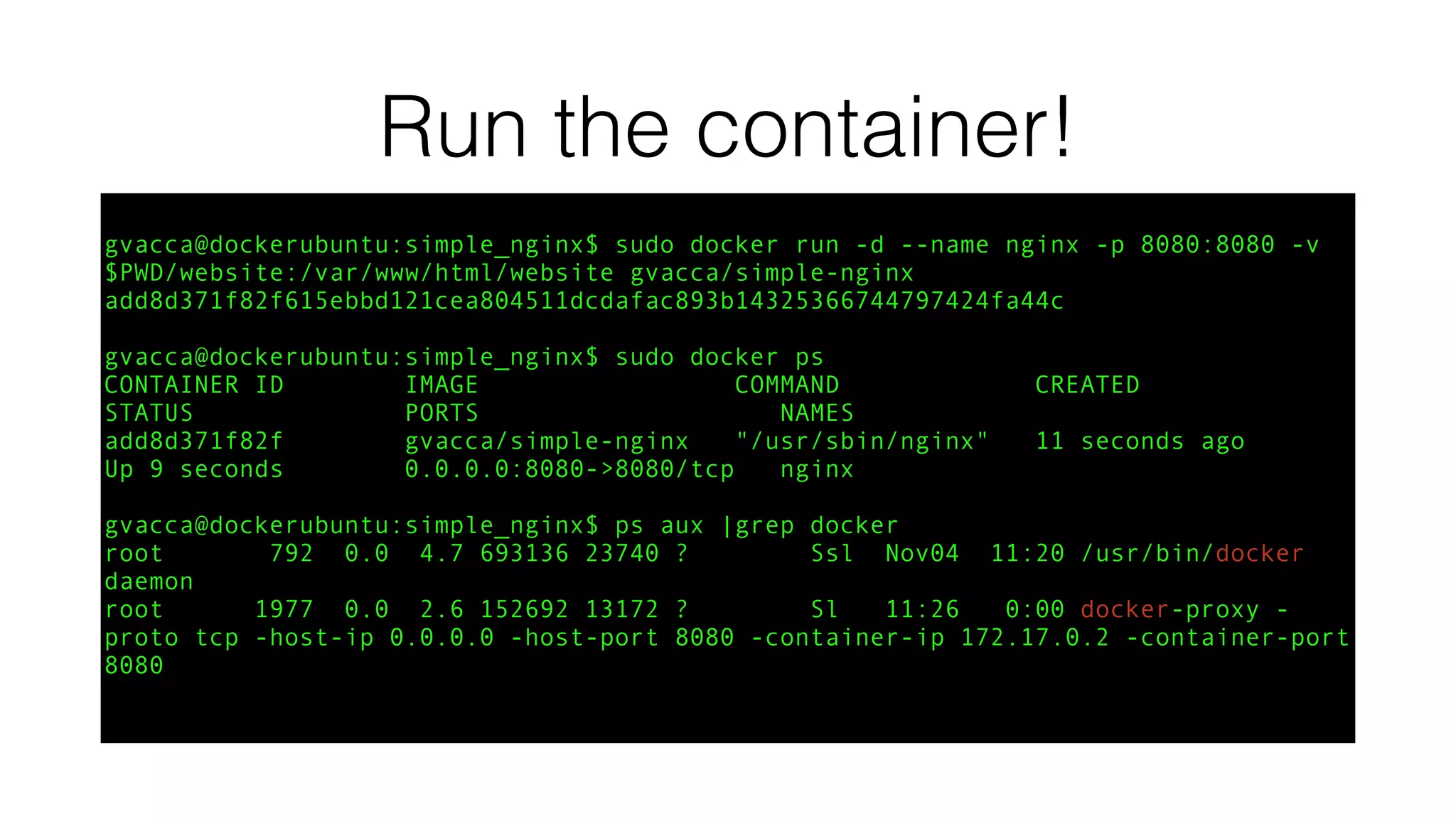 Run the container!
gvacca@dockerubuntu:simple_nginx$ sudo docker run -d --name nginx -p 8080:8080 -v
$PWD/website:/var/www/html/website gvacca/simple-nginx
add8d371f82f615ebbd121cea804511dcdafac893b14325366744797424fa44c
gvacca@dockerubuntu:simple_nginx$ sudo docker ps
CONTAINER ID IMAGE COMMAND CREATED
STATUS PORTS NAMES
add8d371f82f gvacca/simple-nginx "/usr/sbin/nginx" 11 seconds ago
Up 9 seconds 0.0.0.0:8080->8080/tcp nginx
gvacca@dockerubuntu:simple_nginx$ ps aux |grep docker
root 792 0.0 4.7 693136 23740 ? Ssl Nov04 11:20 /usr/bin/docker
daemon
root 1977 0.0 2.6 152692 13172 ? Sl 11:26 0:00 docker-proxy -
proto tcp -host-ip 0.0.0.0 -host-port 8080 -container-ip 172.17.0.2 -container-port
8080
 