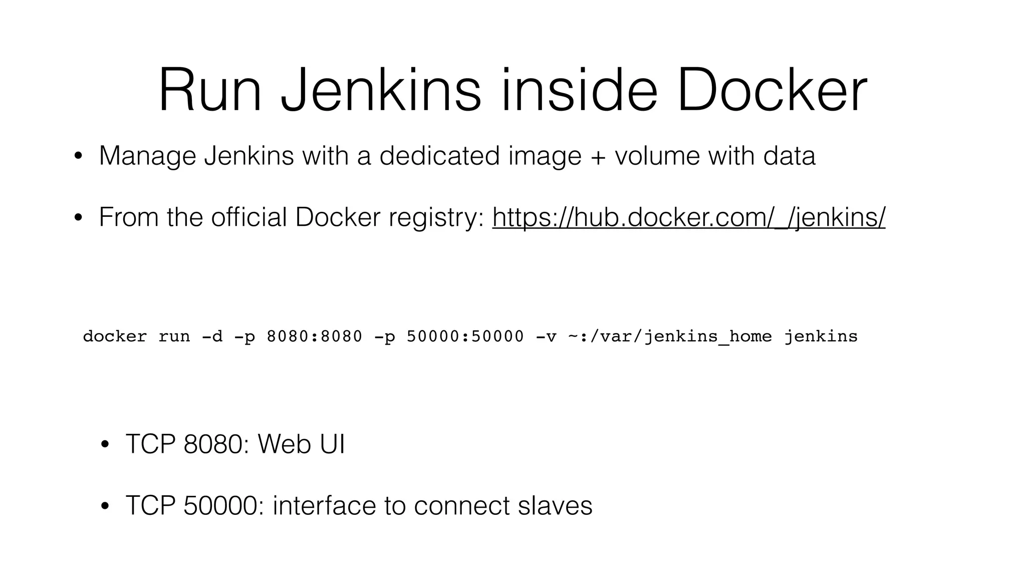 Run Jenkins inside Docker
• Manage Jenkins with a dedicated image + volume with data
• From the ofﬁcial Docker registry: https://hub.docker.com/_/jenkins/
docker run -d -p 8080:8080 -p 50000:50000 -v ~:/var/jenkins_home jenkins
• TCP 8080: Web UI
• TCP 50000: interface to connect slaves
 