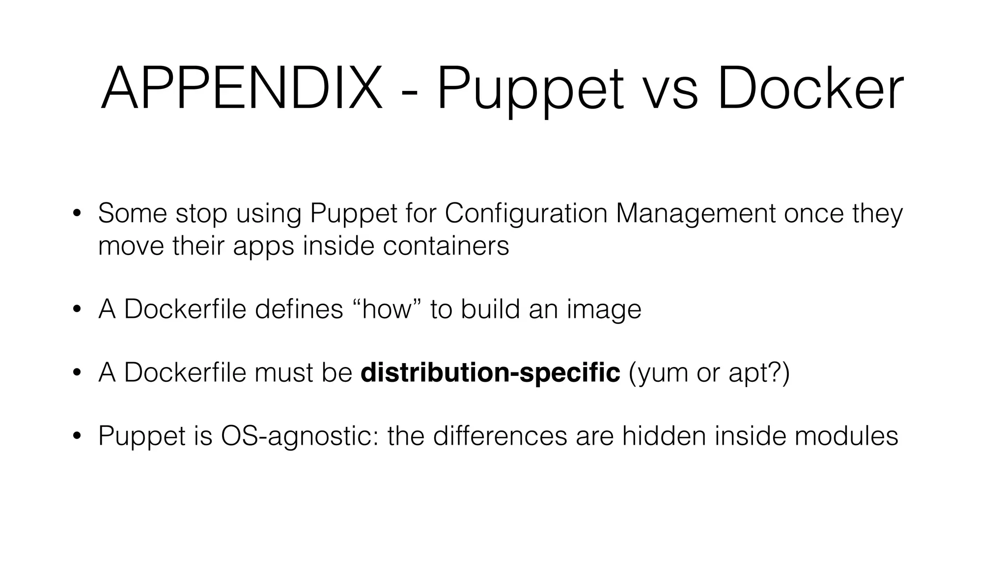 APPENDIX - Puppet vs Docker
• Some stop using Puppet for Conﬁguration Management once they
move their apps inside containers
• A Dockerﬁle deﬁnes “how” to build an image
• A Dockerﬁle must be distribution-speciﬁc (yum or apt?)
• Puppet is OS-agnostic: the differences are hidden inside modules
 