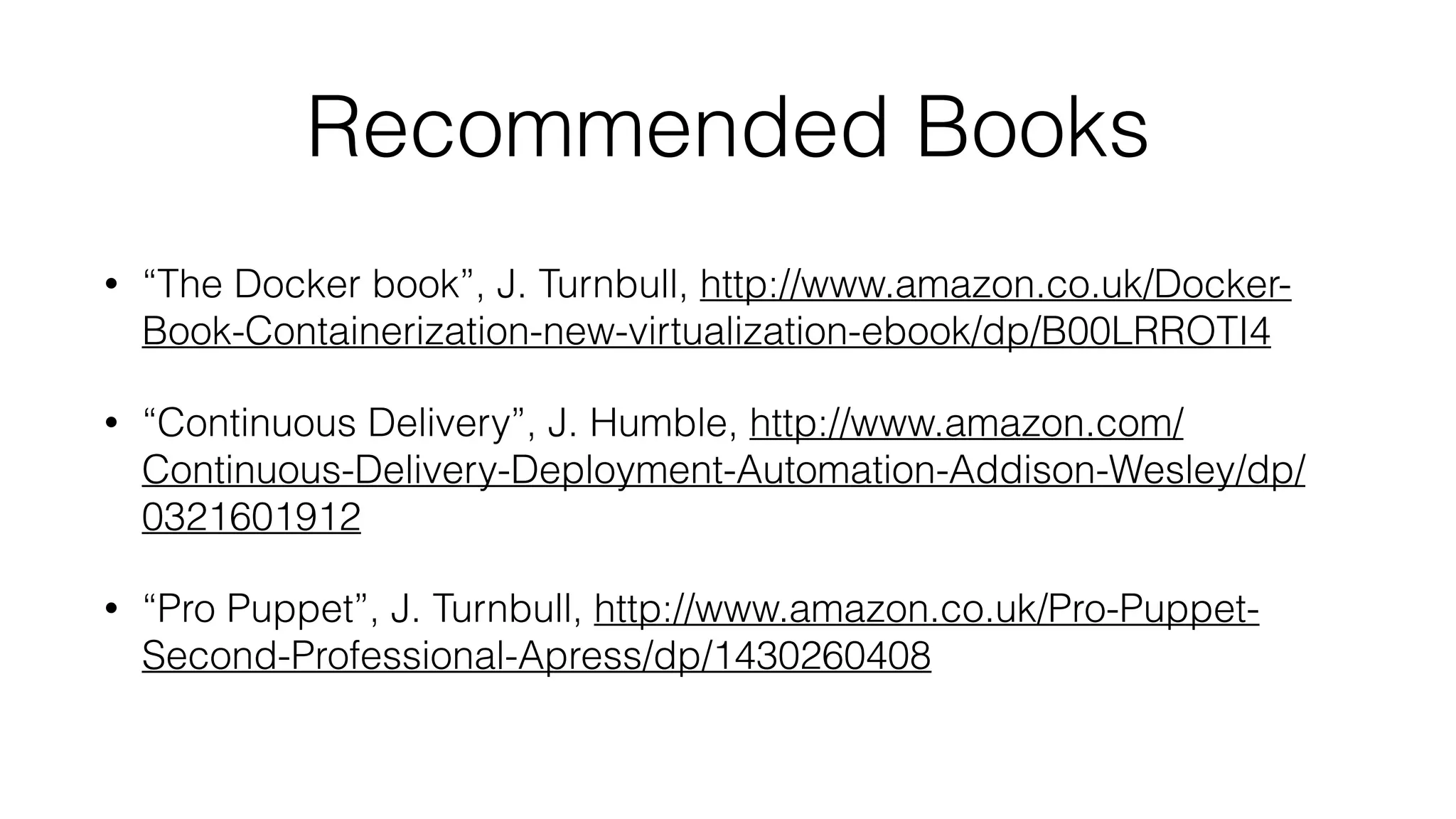 Recommended Books
• “The Docker book”, J. Turnbull, http://www.amazon.co.uk/Docker-
Book-Containerization-new-virtualization-ebook/dp/B00LRROTI4
• “Continuous Delivery”, J. Humble, http://www.amazon.com/
Continuous-Delivery-Deployment-Automation-Addison-Wesley/dp/
0321601912
• “Pro Puppet”, J. Turnbull, http://www.amazon.co.uk/Pro-Puppet-
Second-Professional-Apress/dp/1430260408
 