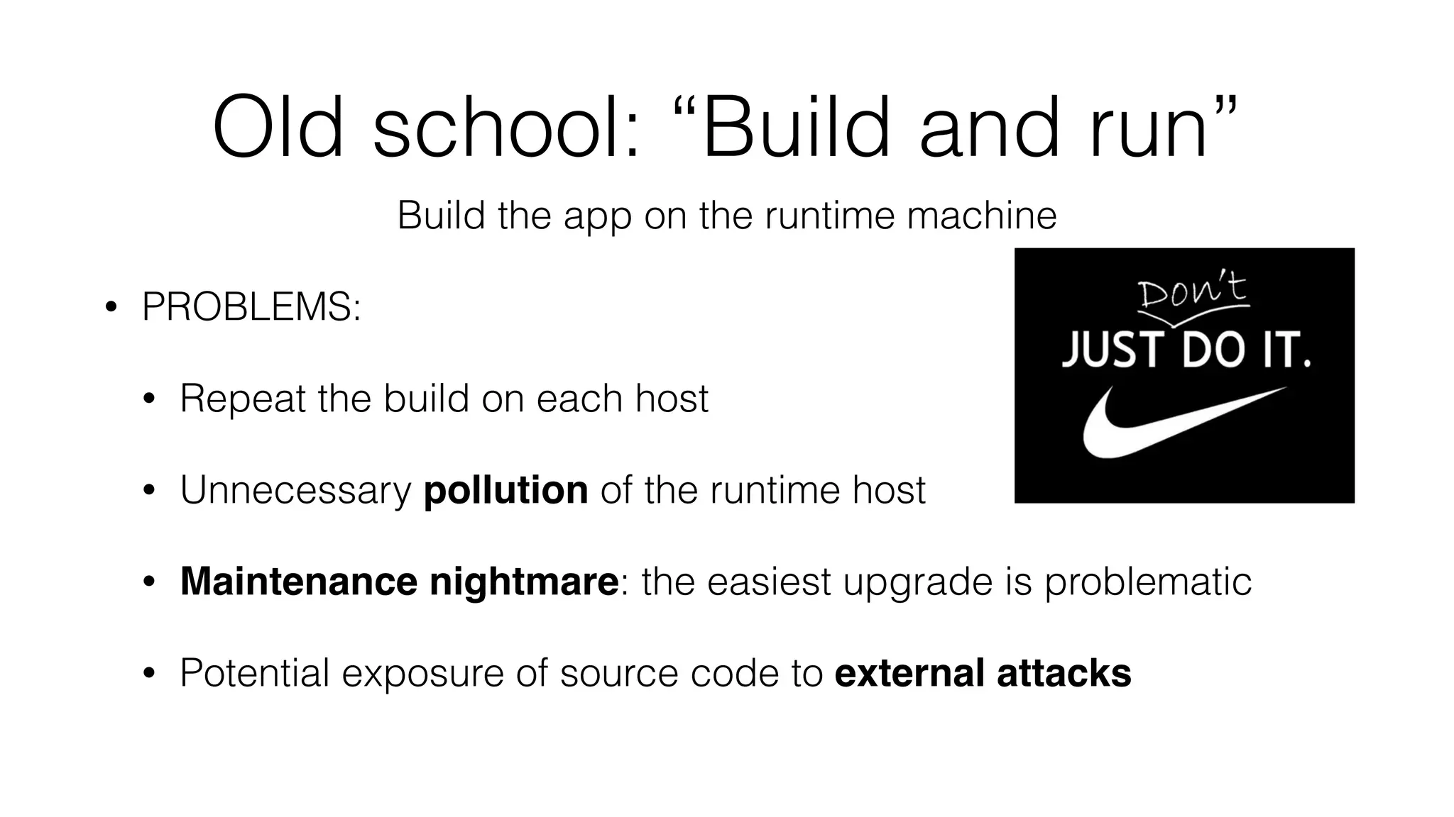 Old school: “Build and run”
Build the app on the runtime machine
• PROBLEMS:
• Repeat the build on each host
• Unnecessary pollution of the runtime host
• Maintenance nightmare: the easiest upgrade is problematic
• Potential exposure of source code to external attacks
 