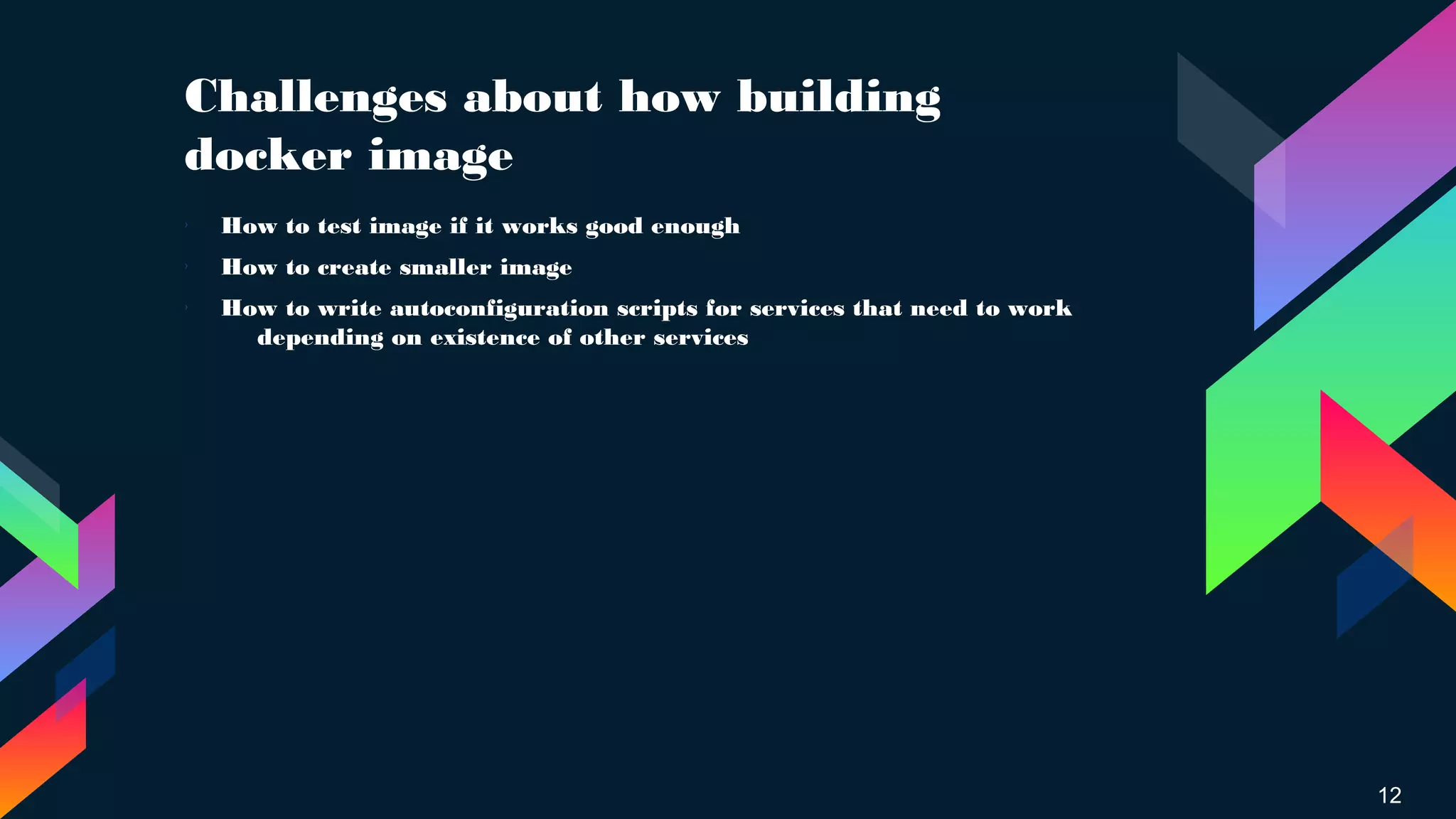 Challenges about how building
docker image
12
› How to test image if it works good enough
› How to create smaller image
› How to write autoconfiguration scripts for services that need to work
depending on existence of other services
 