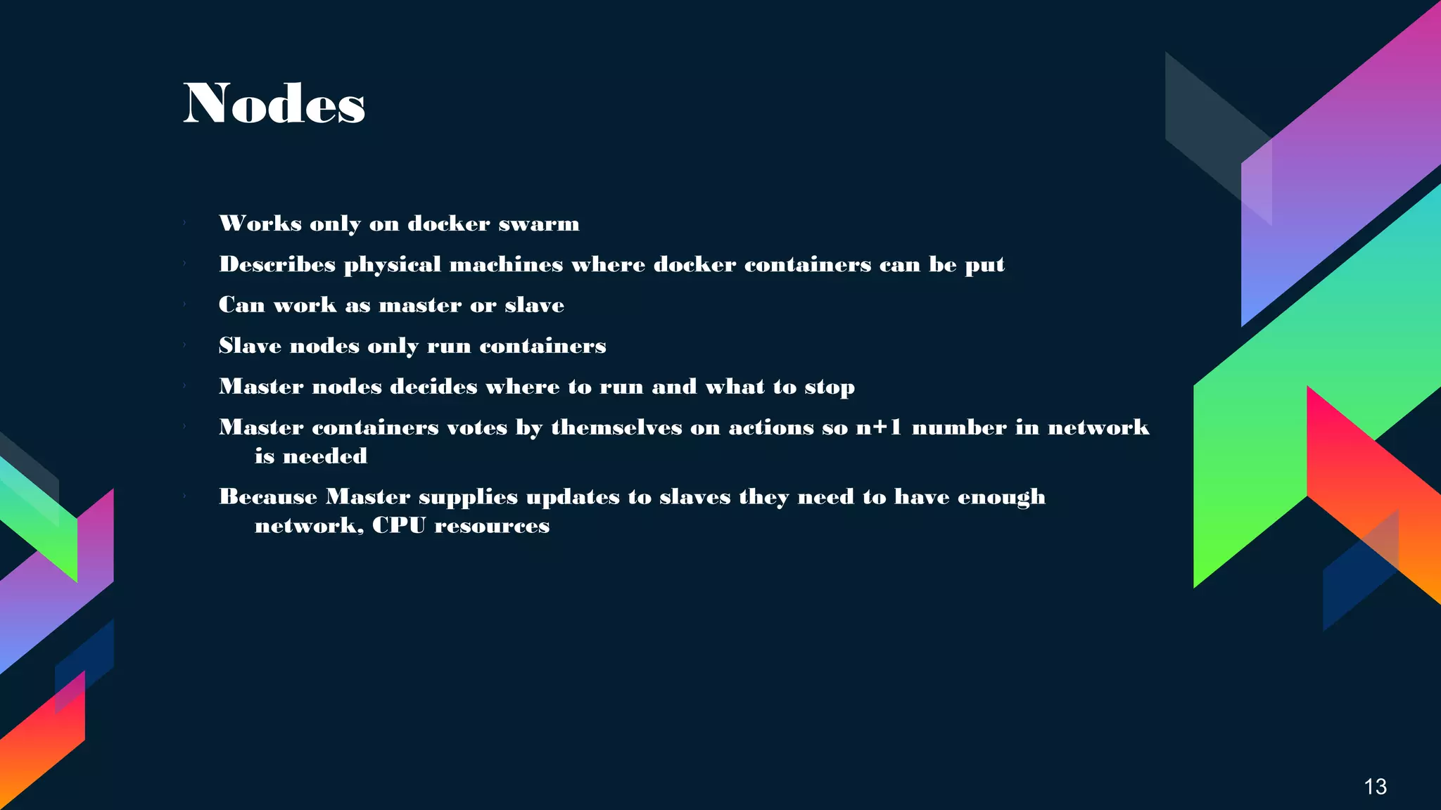 Nodes
13
› Works only on docker swarm
› Describes physical machines where docker containers can be put
› Can work as master or slave
›
Slave nodes only run containers
›
Master nodes decides where to run and what to stop
› Master containers votes by themselves on actions so n+1 number in network
is needed
› Because Master supplies updates to slaves they need to have enough
network, CPU resources
 