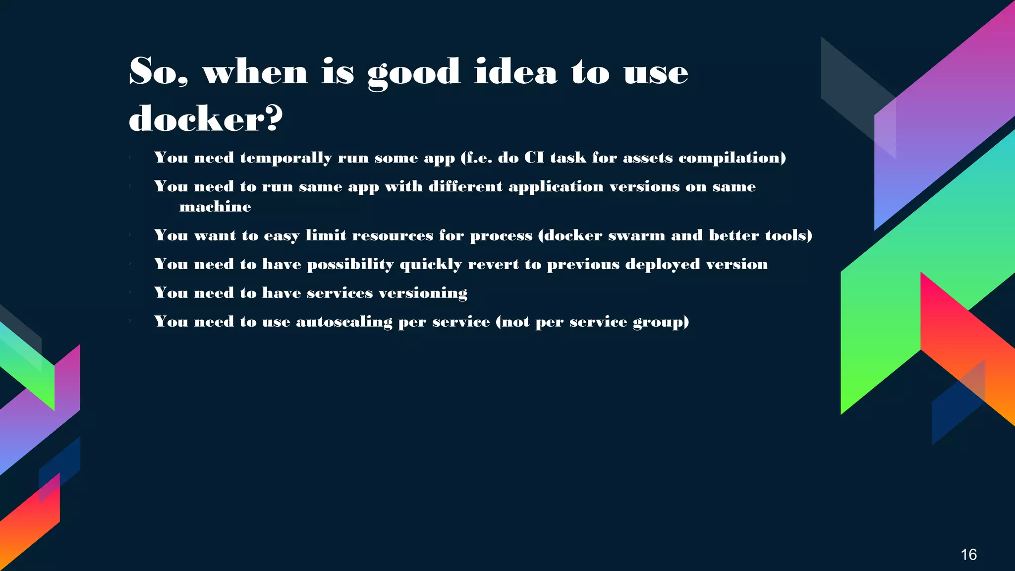 So, when is good idea to use
docker?
16
› You need temporally run some app (f.e. do CI task for assets compilation)
› You need to run same app with different application versions on same
machine
›
You want to easy limit resources for process (docker swarm and better tools)
›
You need to have possibility quickly revert to previous deployed version
› You need to have services versioning
› You need to use autoscaling per service (not per service group)
 