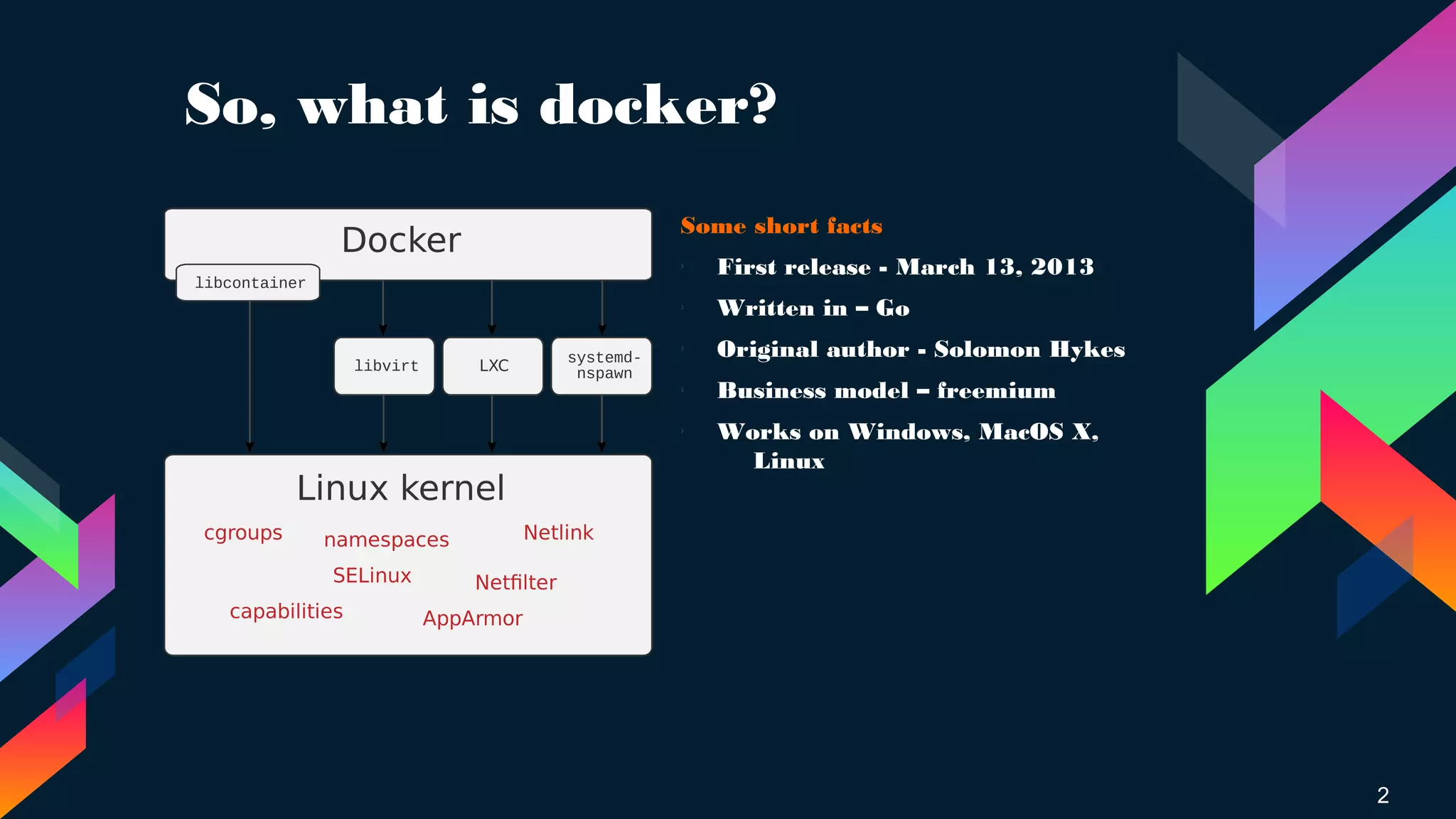 So, what is docker?
Some short facts
› First release - March 13, 2013
› Written in – Go
›
Original author - Solomon Hykes
›
Business model – freemium
› Works on Windows, MacOS X,
Linux
2
 