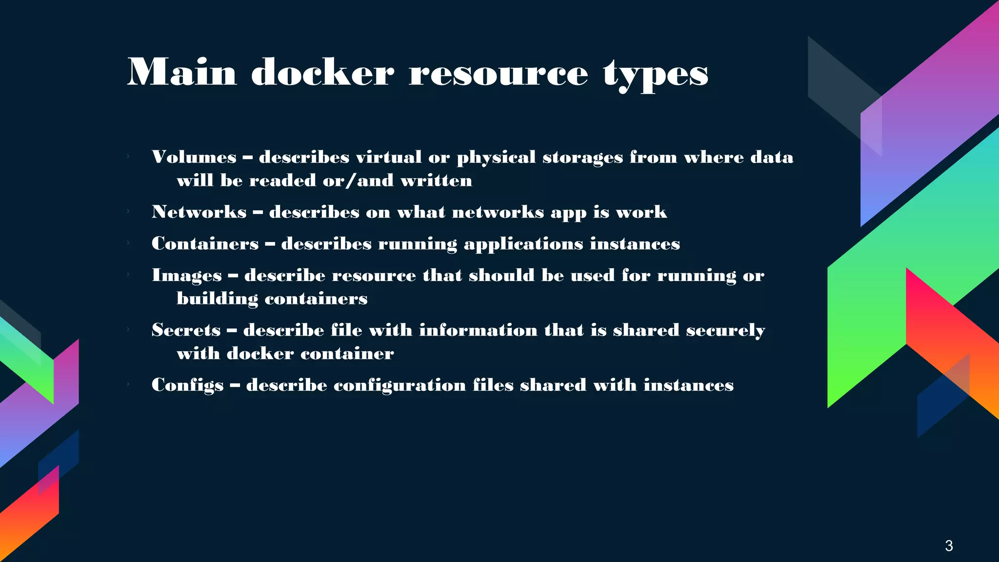 Main docker resource types
› Volumes – describes virtual or physical storages from where data
will be readed or/and written
›
Networks – describes on what networks app is work
›
Containers – describes running applications instances
›
Images – describe resource that should be used for running or
building containers
› Secrets – describe file with information that is shared securely
with docker container
›
Configs – describe configuration files shared with instances
3
 