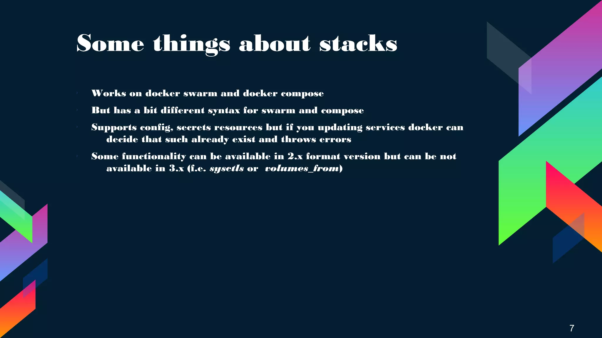 Some things about stacks
7
› Works on docker swarm and docker compose
› But has a bit different syntax for swarm and compose
› Supports config, secrets resources but if you updating services docker can
decide that such already exist and throws errors
›
Some functionality can be available in 2.x format version but can be not
available in 3.x (f.e. sysctls or volumes_from)
 
