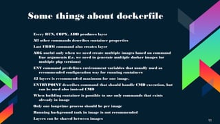 Some things about dockerfile
11
› Every RUN, COPY, ADD produces layer
› All other commands describes container properties
› Last FROM command also creates layer
›
ARG useful only when we need create multiple images based on command
line arguments (f.e. we need to generate multiple docker images for
multiple php versions)
› ENV command predefines environment variables that usually used as
recommended configuration way for running containers
› 42 layers is recommended maximum for one image.
› ENTRYPOINT describes command that should handle CMD execution, but
can be used also instead CMD
› When building container is possible to use only commands that exists
already in image
› Only one long-time process should be per image
›
Running background task in image is not recommended
› Layers can be shared between images
 