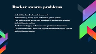 Docker swarm problems
14
› No build-in shared volumes between nodes
› No build-in way modify sysctl and similar system options
› Uses multi-network networking model that is hard to security define
›
No build-in auto-scalling
›
Hard error debugging if there are some problems with resources
› Log command doesn’t work with supported networked logging systems
› No build-in autocleaning
 