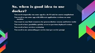So, when is good idea to use
docker?
16
› You need temporally run some app (f.e. do CI task for assets compilation)
› You need to run same app with different application versions on same
machine
›
You want to easy limit resources for process (docker swarm and better tools)
›
You need to have possibility quickly revert to previous deployed version
› You need to have services versioning
› You need to use autoscaling per service (not per service group)
 