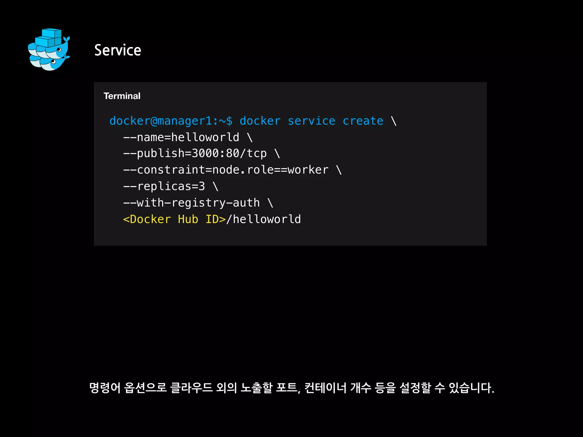 Service
명령어 옵션으로 클라우드 외의 노출할 포트, 컨테이너 개수 등을 설정할 수 있습니다.
T
docker@manager1:~$ docker service create 
--name=helloworld 
--publish=3000:80/tcp 
--constraint=node.role==worker 
--replicas=3 
--with-registry-auth 
<Docker Hub ID>/helloworld
Terminal
 