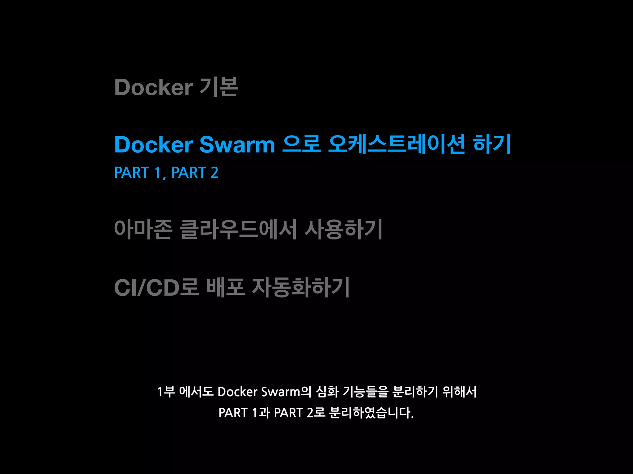 Docker 기본
Docker Swarm 으로 오케스트레이션 하기
아마존 클라우드에서 사용하기
CI/CD로 배포 자동화하기
1부 에서도 Docker Swarm의 심화 기능들을 분리하기 위해서
PART 1과 PART 2로 분리하였습니다.
PART 1, PART 2
 